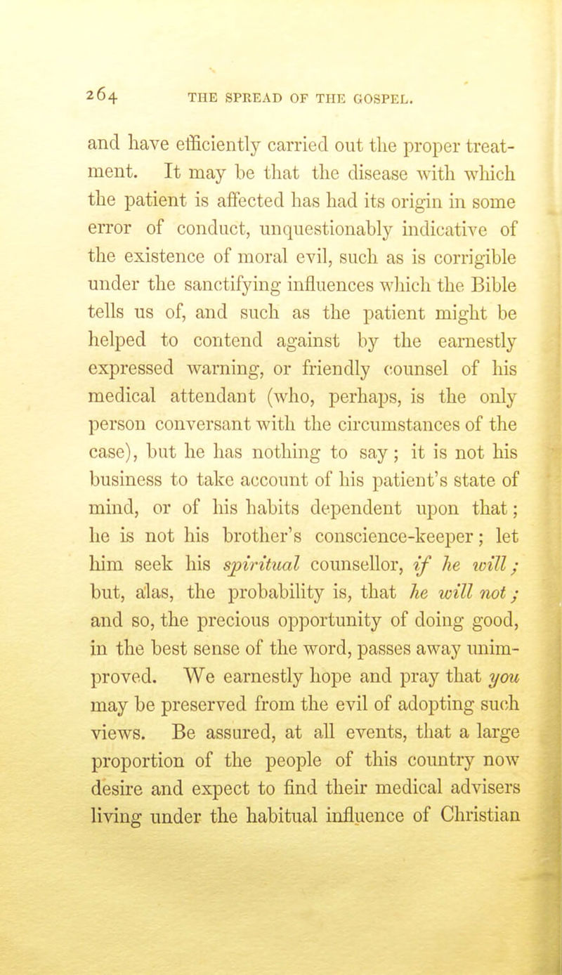 and liave efficiently carried out the proper treat- ment. It may be that the disease -with which the patient is affected has had its origin in some error of conduct, unquestionably indicative of the existence of moral evil, such as is corrigible under the sanctifying influences which the Bible tells us of, and such as the patient might be helped to contend against by the earnestly expressed warning, or friendly counsel of his medical attendant (who, perhaps, is the only person conversant with the circumstances of the case), but he has nothing to say; it is not his business to take account of his patient's state of mind, or of his habits dependent upon that; he is not his brother's conscience-keeper; let him seek his spiritual counsellor, if he will; but, alias, the probability is, that he will not; and so, the precious opportunity of doing good, in the best sense of the word, passes away unim- proved. We earnestly hope and pray that you may be preserved from the evil of adopting such views. Be assured, at all events, that a large proportion of the people of this country now desire and expect to find their medical advisers living under the habitual influence of Christian