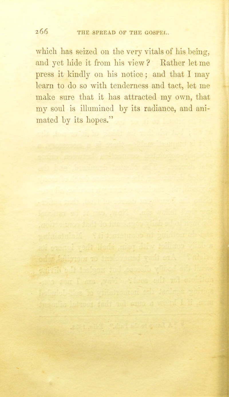 which has seized on the very vitals of his being, and yet hide it from his view ? Rather let me press it kindly on his notice; and that I may learn to do so with tenderness and tact, let me make sure that it has attracted my own, that my soul is illumined by its radiance, and ani- mated by its hopes.