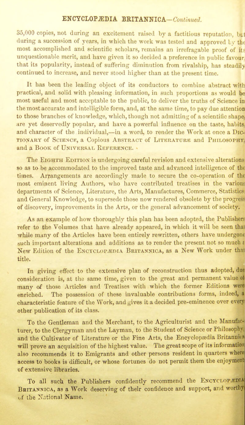 35,000 copies, not during an excitement raised by a factitious reputation, but (luring a succession of years, in which the work was tested and approved L\- th( most accomplished and scientific scholars, remains an irrefragable proof of it; unquestionable merit, and have given it so decided a preference in public favour that its popularity, instead of suffering diminution from rivalship, has steadily continued to increase, and never stood higher than at the present time. It has been the leading object of its conductors to combine abstract with practical, and solid with pleasing information, in such proportions as would be most useful and most acceptable to the public, to deliver the truths of Science in the most accurate and intelligible form, and, at the same time, to pay due attention to those branches of knowledge, which, though not admitting of a scientific shape, are yet deservedly popular, and have a powerful influence on the taste, habits, and character of the indiviilual,—in a word, to render the Work at once a Dic- tionary of SciENCK, a Copious Abstract of Litkratork and Philosopht,' and a Book of Universal Rkference. - The Eighth Edition is undergoing careful revision and extensive alterations 90 as to be accommodated to the improved taste and advanced intelligence of thf times. Arrangements are accordingly made to secure the co-operation of thf most eminent living Authors, who have contributed treatises in the variou- departments of Science, Literature, the Arts, Manufactures, Commerce, Statistics and General Knowledge, to supersede those now rendered obsolete by the progres! of discovery, improvements in the Arts, or the general advancement of society. As an example of how thoroughly this plan has been adopted, the Publisherf refer to the Volumes that have already appeared, in which it will be seen thai while many of the Articles have been entirely rewritten, others have undergon( such important alterations and additions as to render the present not so much £ New Edition of the Encyclopaedia Britannica, as a New Work under thai title. In giving effect to the extensive plan of reconstruction thus adopted, due consideration is, at the same time, given to the great and permanent value of many of those Articles and Treatises with which the former Editions were enriched. The possession of these invaluable contributions forms, indeed, a characteristic feature of the Work, and gives it a decided pre-eminence over everyi other publication of its class. To the Gentleman and the Merchant, to the Agriculturist and the Manufac- turer, to the Clergyman and the Layman, to the Student of Science or Philosophy, and the Cultivator of Literature or the Fine Arts, the Encyclopajdia Britannii.i will prove an acquisition of the highest value. The great scope of its information also recommends it to Emigrants and other persons resident in quarters where access to books is difficult, or whose fortunes do not permit them the enjoyment of extensive libraries. To all such the Publishers confidently recommend the Encyclop.t.dia Bbitannica, as a Work deserving of their confidence and support, and worthy i,f the N,itional Name.