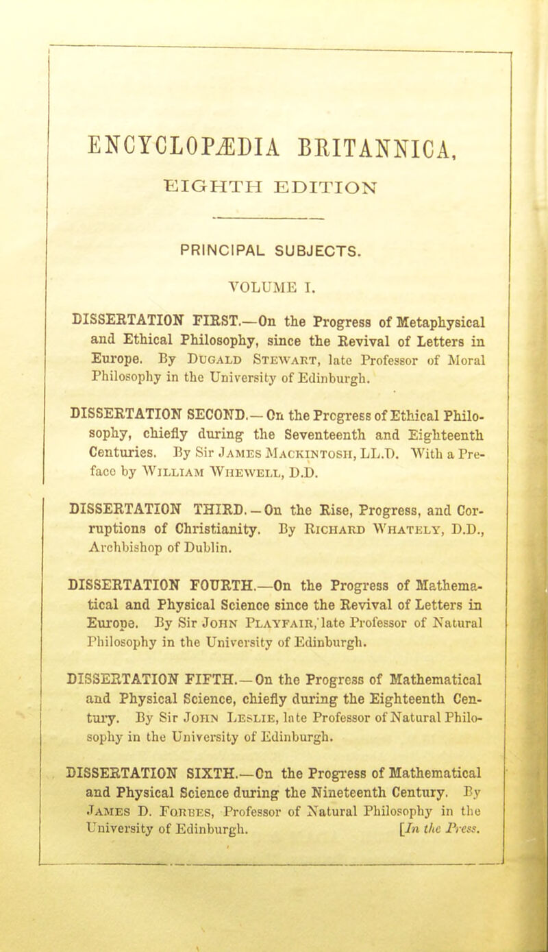 ENCYCLOPEDIA BRITANNICA, ■EIGHTH EDITION PRINCIPAL SUBJECTS. VOLUME I. DISSEBTATION FIEST.—On the Progress of Metaphysical and Ethical Philosophy, since the Revival of Letters in Europe. By Dugald Stewart, late Professor of Moral Philosophy in the University of Edinburgh. DISSEKTATION SECOND, - On the Progress of Ethical Philo- sophy, chiefly during the Seventeenth and Eighteenth Centuries. By Sir James Mackintosh, LL.T). With a Pre- face by William Whewell, D.D. DISSERTATION THIRD. - On the Rise, Progress, and Cor- ruptions of Christianity. By Richard Whately, D.D., Archbishop of Dublin. DISSERTATION FOURTH.—On the Progress of Mathema- tical and Physical Science since the Revival of Letters in Europe. By Sir John Playfair,'late Professor of Natural Philosophy in the University of Edinburgh. DISSERTATION FIFTH.—On the Progress of Mathematical and Physical Science, chiefly during the Eighteenth Cen- tuiy. By Sir John Leslie, Inte Professor of Natural Philo- sophy in the University of Edinburgh. DISSERTATION SIXTH.—On the Progi-ess of Mathematical and Physical Science during the Nineteenth Century. By James D. Forbes, Professor of Natural Philosophy in the University of Edinburgh. [In the Press.