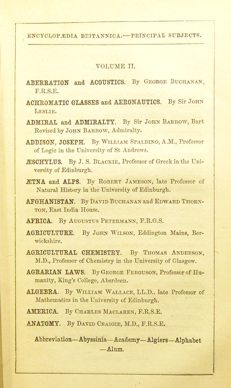 VOLUME TI. ABEKRATION and ACOUSTICS. By George Buchanan, F.R.S.E. ACHEOMATIC GLASSES and AERONAUTICS. By Sir John Leslie. ADMIRAL and ADMIRALTY. By Sir John Barrow, Bart Revised by John Barrow, Admiralty. ADDISON, JOSEPH. By William Spalding, A.M., Professor of Logic in the University of St Andrews. .ffiSCHYLUS. By J. S. Blackie, Professor of Greek in the Uni- versity of Edinburgh. .ETNA and ALPS. By Robert Jameson, late Professor of Natural History in the University of Edinburgh. AFGHANISTAN. By David Buchanan and Edward Thorn- ton, East India House. AFRICA. By Augustus Petermann, F.R.G.S. AGRICULTURE. By John Wilson, Eddington Mains, Ber- wickshire. AGRICULTURAL CHEMISTRY. By Thomas Anderson, M.D., Professor of Chemistry in the University of Glasgow. AGRARIAN LAWS. By George Ferguson, Professor of Hu- manity, King's College, Aberdeen. ALGEBRA. By William Wallace, LL.D.. late Professor of Mathematics in the University of Edinburgh. AMERICA. By Charles Maclaren, F.R.S.E. ANATOMY. By David Craigie, M.D., F.R.S.E. ATj'breviation—Abyssinia—Academy—Algiers—Alphabet —Alum.