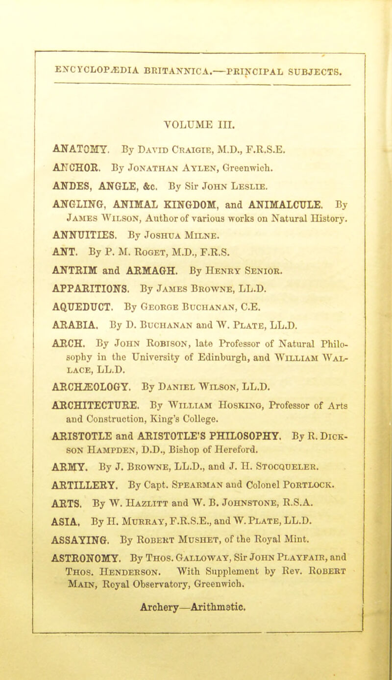I ■■— ENCYCLOPEDIA BRITANNICA.—PEIIfCIPAL SUBJECTS. VOLUME m. ANATOMY, By David Craegie, M.D., F.R.S.E. AJICHOR. By Jonathan Aylen, Greenwich. ANDES, ANGLE, &c. By Sir John Leslie. ANGLING, ANIMAL KINGDOM, and ANIMALCITLE. By James Wilson, Author of various works on Natural History. ANNUITIES. By Joshua Milne. ANT. By P. M. Roget, M.D., F.R.S. ANTRIM and ARMAGH. By Henry Senior. APPARITIONS. By James Browne, LL.D. AQUEDUCT, By George Buchanan, C.E. ARABIA. By D. Buchanan and W. Plate, LL.D. ARCH. By John Robison, late Professor of Natural Philo- sophy in the University of Edinburgh, and William Wal- lace, LL.D. ARCHJSOLOGY. By Daniel Wilson, LL.D, ARCHITECTURE. By William Hosking, Professor of Arts and Constniction, lung's College. ARISTOTLE and ARISTOTLE'S PHILOSOPHY. By R. Dick- son Hampden, D.D., Bishop of Hereford. ARMY. By J. Browne, LL.D., and J. H. Stocqdeler. ARTILLERY. By Capt. Spearman and Colonel Portlock. ARTS. By W. Hazlitt and W. B. Johnstone, R.S.A. ASIA. By H. Murray, F.R.S.E., and W. Plate, LL.D. ASSAYING. By Robert Mushet, of the Royal Mint. ASTRONOMY. By Thos. Galloway, Sir John Playfair, and Thos. Henderson. With Supplement by Rev. Robert Main, Royal Observatory, Greenwich. Archery—Arithmatic.