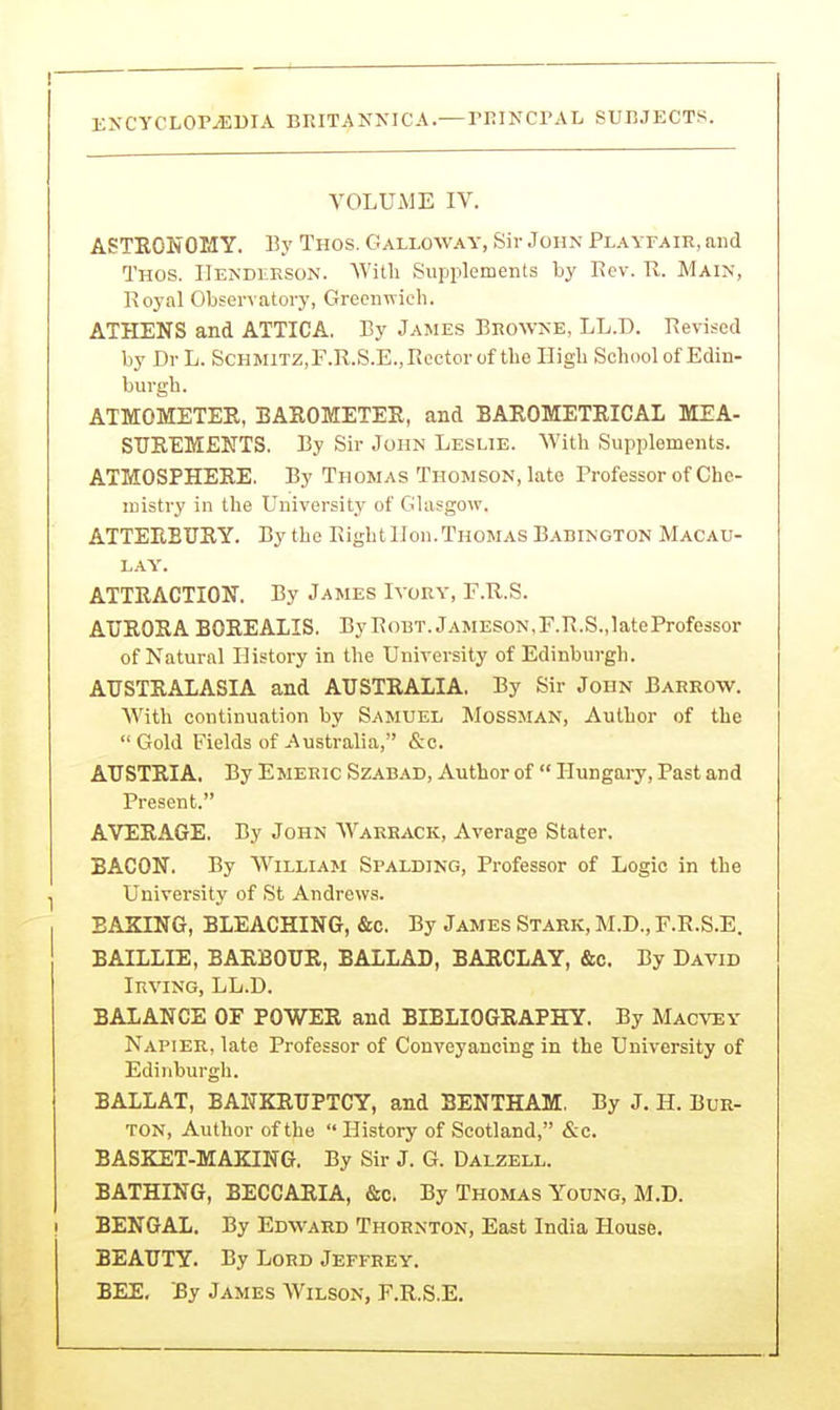 VOLUME IV. ASTRONOMY. By Thos. Galloway, Sir John Playfair, and Thos. IIekdlrson. With Supplements by Eev. R. Main, Royal Observatory, Greenwich. ATHENS and ATTICA. By James BRO^VNE, LL.D. Revised by Dr L. ScHMiTZ,F.R.S.E.,Rector of the High School of Edin- burgh. ATMOMETEE, BAEOMETER, and BAROMETRICAL MEA- SUEEMENTS. By Sir John Leslie. With Supplements. ATMOSPHERE. By Thomas Thomson, late Professor of Che- mistry in the University of Glasgow. ATTEEBUEY. By the RightlJon.Thomas Babington Macau- LA\'. ATTRACTION. By James Ivory, F.R.S. AURORA BOREALIS. ByRobt.Jameson,F.R.S.,lateProfessor of Natural History in the University of Edinburgh. AUSTRALASIA and AUSTRALIA. By Sir John Barrow. With continuation by Samuel Mobsman, Author of the Gold Fields of Australia, &c. AUSTRIA, By Emeric Szabad, Author of  Hungary, Past and Present. A'VERAGE. By John Warrack, Average Stater. BACON. By William Spalding, Professor of Logic in the I University of St Andrews. BAKING, BLEACHING, &c. By James Stark, M.D., F.R.S.E. BAILLIE, BARBOUR, BALLAD, BARCLAY, &c. By David Irving, LL.D. BALANCE OF POWER and BIBLIOGRAPHY. By Macvey Napier, late Professor of Conveyancing in the University of Edinburgh. BALLAT, BANKRUPTCY, and BENTHAM, By J. H. Bur- ton, Author of the  History of Scotland, &c. BASKET-MAKING. By Sir J. G. Dalzell. BATHING, BECCARIA, &c. By Thomas Young, M.D. I BENGAL. By Edward Thornton, East India House. BEAUTY. By Lord Jeffrey. BEE, By James Wilson, F.R.S.E.