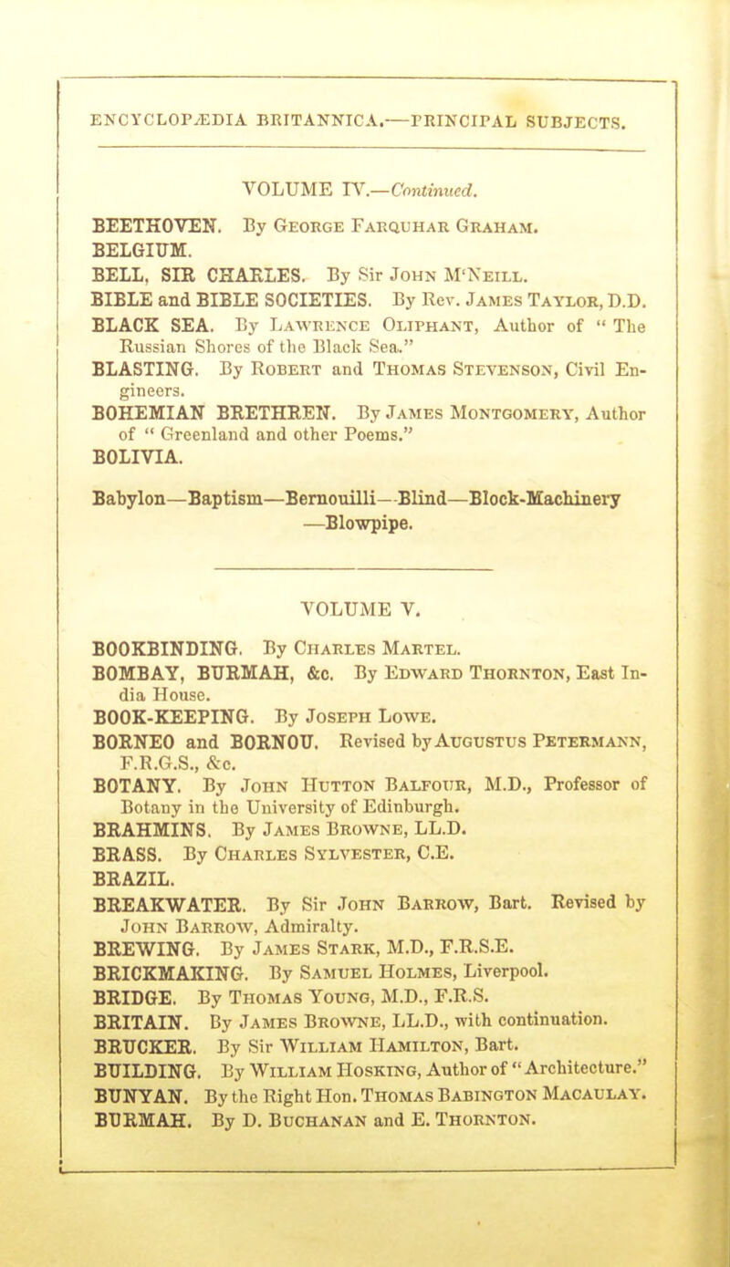 VOLUME IV.—Continued. BEETHOVEN. By George Farquhar Graham. BELGIUM. BELL, SIR CHAELES. By Sir John M'Neill. BIBLE and BIBLE SOCIETIES. By Rev. James Taylor, D.D. BLACK SEA. By Lawrence Oliphant, Author of  The Russian Shores of tlie Black Sea. BLASTING. By Robert and Thomas Stevenson, Civil En- gineers. BOHEMIAN BRETHREN. By James Montgomery, Author of  Greenland and other Poems. BOLIVIA. Babylon—Baptism—Bernouilli—Blind—Block-Machinery —Blowpipe. VOLUME V, BOOKBINDING. By Charles Martel. BOMBAY, BTIRMAH, &c. By Edward Thornton, East In- dia House. BOOK-KEEPING. By Joseph Lowe. BORNEO and BORNOTJ. Revised by Augustus Petermann, F.R.G.S., &e, BOTANY. By John Hutton Balfour, M.D., Professor of Botany in the University of Edinburgh. BRAHMINS. By James Browne, LL.D. BRASS. By Charles Sylvester, C.E. BRAZIL. BREAKWATER. By Sir John Barrow, Bart. Revised by John Barrow, Admiralty. BREWING. By James Stark, M.D., F.R.S.E. BRICKMAKING. By Samuel Holmes, Liverpool. BRIDGE. By Thomas Young, M.D., F.R.S. BRITAIN. By James Browne, LL.D., with continuation. BRTJCKER. By Sir William Hamilton, Bart. BUILDING. By William Hosking, Author of  Architecture. BUNYAN. By the Right Hon. Thomas Babington Macaulay. BBRMAH. By D. Buchanan and E. Thornton.