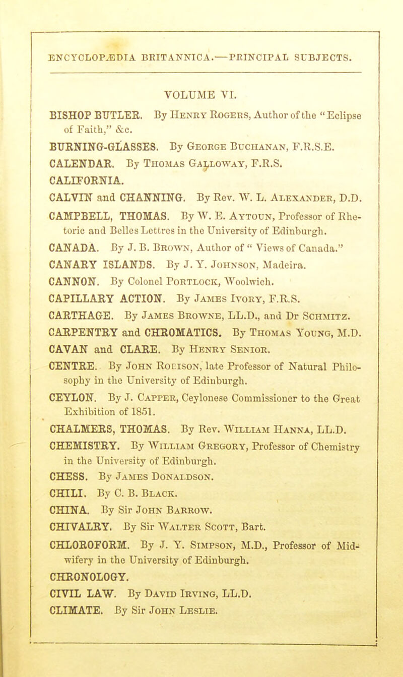 VOLUME VI. BISHOP BUTLER. By Henry Rogers, Author of the  Eclipse of Faith, &c. BURNING-GLASSES. By George Buchanan, F.R.S.E. CALENDAR, By Thomas Ga},loway, F.R.S. CALIFORNIA. CALVIN and CHANNING. By Rev. W. L. Alexander, D.D. CAMPBELL, THOMAS. By W. E. Aytoun, Professor of Rhe- toric and Belles Lettres in the University of Edinburgh. CANADA. By J. B. Brown, Author of  Views of Canada. CANARY ISLANDS. By J. Y. Johnson, Madeira. CANNON. By Colonel Portlock, Woolwich, CAPILLARY ACTION. By James Ivory, F.R.S. CARTHAGE. By James Browne, LL.D., and Dr Schmitz. CARPENTRY and CHROMATICS. By Thomas Young, M.D. CAVAN and CLARE. By Henry Senior. CENTRE. By John Roeison, late Professor of Natural Philo- sophy in the University of Edinburgh. CEYLON. By J. Capper, Ceylouese Commissioner to the Great Exhibition of 1851. CHALMERS, THOMAS. By Rev. William Hanna, LL.D. CHEMISTRY. By William Gregory, Professor of Chemistry in the University of Edinburgh. CHESS. By James Donaldson. CHILI. By C.B. Black. CHINA. By Sir John Barrow. CHIVALRY. By Sir Walter Scott, Bart. CHLOROFORM. By J. Y. Simpson, M.D., Professor of Mid- wifery in the University of Edinburgh. CHRONOLOGY. CIVIL LAW. By David Irving, LL.D. CLIMATE. By Sir John Leslie.
