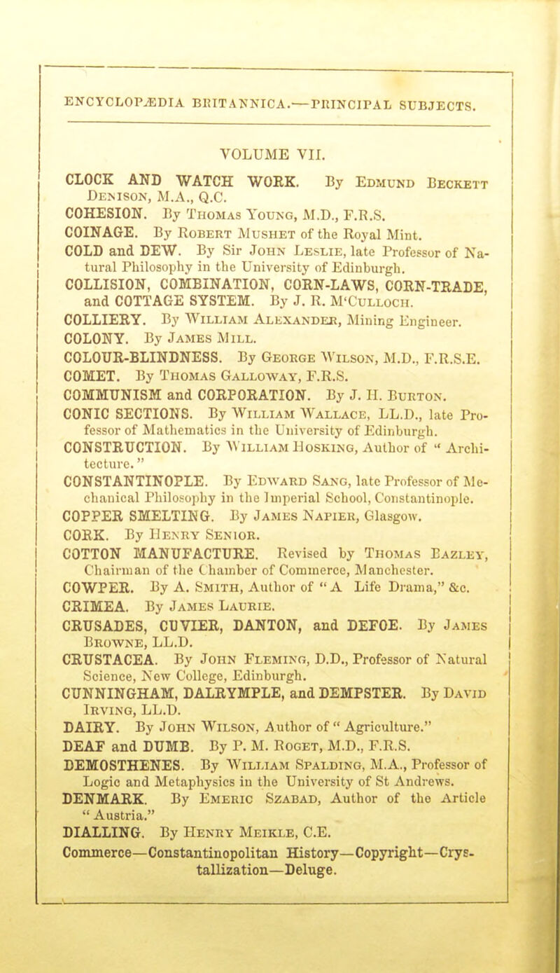 VOLUME VII. CLOCK AND WATCH WORK. By Edmund Beckett Demson, M.A., Q.C. COHESION. By Thomas Young, M.D., F.R.S. COINAGE. By Robert Mushet of the Royal Mint. COLD and DEW. By Sir John Leslie, late Professor of Na- tural Philosophy in the University of Edinburgh. COLLISION, COMBINATION, CORN-LAWS, CORN-TRADE and COTTAGE SYSTEM. By J. R. M'Culloch. COLLIERY. By William Alexander, Mining Engineer. COLONY. By James Mill. COLOUR-BLINDNESS. By George Wilson, M.D., F.R.S.E. COMET. By Thomas Galloway, F.R.S. COMMUNISM and CORPORATION. By J. IL Burton. CONIC SECTIONS. By William Wallace, LL.D., late Pro- fessor of Matliematics in the University of Edinburgh. CONSTRUCTION. By W illiam IIosking, Author of  Archi- tecture.  CONSTANTINOPLE. By Edward Sang, late Professor of Me- chanical Philosophy in the Imperial School, Constantinople. COPPER SMELTING. By James Napier, Glasgow. CORK. By IiE^RY Senior. COTTON MANUFACTURE. Revised by Thomas Bazley, Chairman of the C hamber of Commerce, Manchester. COWPER, By A. Smith, Author of A Life Drama, &c. CRIMEA. By James Laurie. j CRUSADES, CUVIER, DANTON, and DEFOE. By James { Browne, LL.D. | CRUSTACEA. By John Fleming, D.D., Professor of Natural Science, New College, Edinburgh. CUNNINGHAM, DALRYMPLE, and DEMPSTER. By David Irving, LL.D. DAIRY. By John Wilson, Author of  Agriculture. DEAF and DUMB. By P. M. Roget, M.D., F.R.S. DEMOSTHENES. By William Spalding, M.A., Professor of Logic and Metaphysics in the University of St Andrews. DENMARK. By Emeric Szabad, Author of the Article  Austria. DIALLING. By Henry Meikle, C.E. Commerce—Constantinopolitan History—Copyright—Crys- tallization—Deluge.