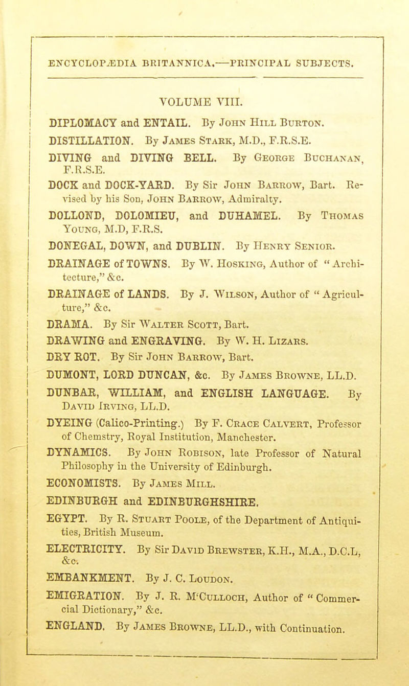 VOLUME VIII. i DIPLOMACY and ENTAIL. By John Hill Burton. DISTILLATION. By James Stark, M.D., F.R.S.E. DIVING and DIVING BELL. By George Buchanan, F.R.S.E. DOCK and DOCK-YARD. By Sir John Barrow, Bart. Re- vised by his Son, John Barrow, Admiralty. DOLLOND, DOLOMIEU, and DUHAMEL. By Thomas Young, M.D, F.R.S. DONEGAL, DOWN, and DUBLIN. By Henry Senior. DRAINAGE of TOWNS. By W. Hosking, Author of  Archi- tecture, &c. DRAINAGE of LANDS. By J. Wilson, Author of  Agricul- ture, &c. DRAMA. By Sir Walter Scott, Bart. DRAWING and ENGRAVING. By W. H. Lizars. DRY ROT. By Sir John Barrow, Bart. DUMONT, LORD DUNCAN, &c. By James Browne, LL.D. DUNBAR, WILLIAM, and ENGLISH LANGUAGE. By David Irving, LL.D. DYEING (Calico-Printing.) By F. Grace Cal\'ert, Professor of Chemstry, Royal Institution, Manchester. DYNAMICS. By John Robison, late Professor of Natural Philosophy iu the University of Edinburgh. ECONOMISTS. By James Mill. EDINBURGH and EDINBURGHSHIRE. EGYPT. By R. Stuart Poole, of the Department of Antiqui- ties, British Museum. ELECTRICITY. By Sir David Breavster, K.PL, M.A., D.C.L, &c. EMBANKMENT. By J. C. Loudon. EMIGRATION. By J. R. M'Culloch, Author of « Commer- cial Dictionary, &c. ENGLAND. By James Browne, LL.D., with Continuation.