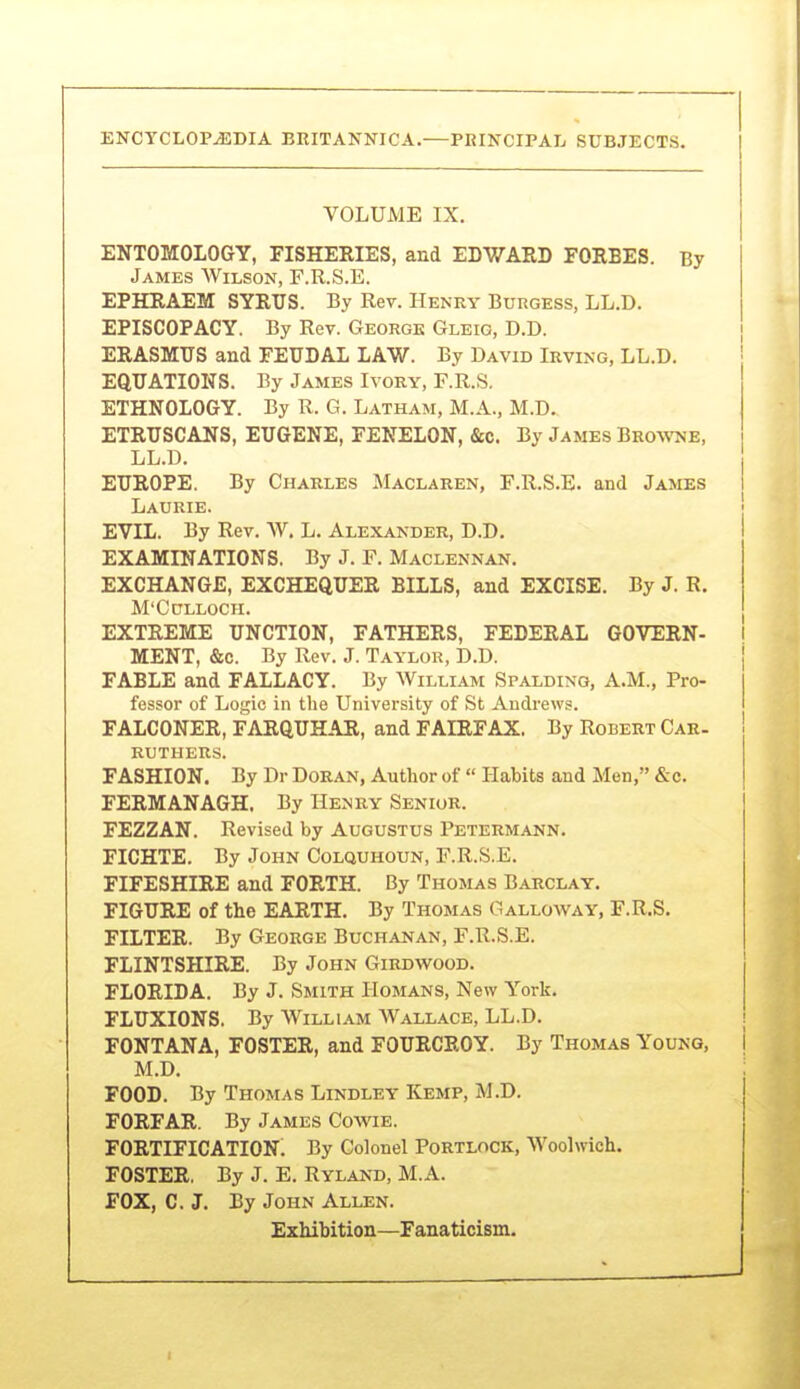 VOLUME IX. ENTOMOLOGY, FISHERIES, and EDWARD FORBES. By James Wilson, F.R.S.E. EPHRAEM SYRTJS. By Rev. Henry Burgess, LL.D. EPISCOPACY. By Rev. George Gleig, D.D. ERASMUS and FEUDAL LAW. By David Irving, LL.D. EQUATIONS. By James Ivory, RR.S. ETHNOLOGY. By R. G. Latham, M.A., M.D. ETRUSCANS, EUGENE, FENELON, &c. By James Bro\toe, LL.D. EUROPE. By Charles Maclaren, F.R.S.E. and James Laurie. EVIL. By Rev. W. L. Alexander, D.D. EXAMINATIONS. By J. F. Maclennan. EXCHANGE, EXCHEQUER BILLS, and EXCISE. By J. R. M'CULLOCH. EXTREME UNCTION, FATHERS, FEDERAL GOVERN- I MENT, &c. By Rev. J. Taylor, D.D. FABLE and FALLACY. By William Spalding, A.M., Pro- fessor of Logic in the University of St Andrews. FALCONER, FARQUHAR, and FAIRFAX. By Robert Car- ruthers. FASHION. By Dr Doran, Author of  Habits and Men, &e. FERMANAGH. By Hejjry Senior. FEZZAN. Revised by Augustus Petermann. FICHTE. By John Colquhoun, F.R.S.E. FIFESHIRE and FORTH. By Thomas Barclay. FIGURE of the EARTH. By Thomas Galloway, F.R.S. FILTER. By George Buchanan, F.R.S.E. FLINTSHIRE. By John Girdwood. FLORIDA. By J. Smith Homans, New York. FLUXIONS. By William Wallace, LL.D. FONTANA, FOSTER, and FOURCROY. By Thomas Young, M.D. FOOD. By Thomas Lindley Kemp, M.D. FORFAR. By James Cowie. fortification; By Colonel Portlock, Woolwich. FOSTER, By J. E. Rylakd, M.A. FOX, C. J. By John Allen. Exhibition—Fanaticism.