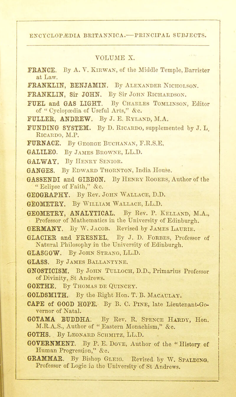 VOLUME X. FRANCE. By A. V. Kirwan, of the Middle Temple, Barrister at Law. FRANKLIN, BENJAMIN. By Alexander Nicholson. FRANKLIN, Sir JOHN. By Sir John Richard.son. FUEL and GAS LIGHT. By Charles Tomlinson, Editor of  C'yclopasdia of Useful Arts, &c. FULLER, ANDREW. By J. E. Ryland, M.A. FUNDING SYSTEM. By D. Ricardo, supplemented by J. L. Ricardo, M.P. FURNACE. By George Buchanan, F.R.S.E. GALILEO. By James Bro%vne, LL.D. GALWAY. By Henry Senior. GANGES. By Edward Thornton, India House. GASSENDI and GIBBON. By Henry Rogers, Author of the  Eclipse of Faith, &c. GEOGRAPHY. By Rev. John Wallace, D.D. GEOMETRY. By William Wallace, LL.D. GEOMETRY, ANALYTICAL. By Rev. P. Kelland, M.A., Professor of Mathematics in the University of Edinburgh. GERMANY. By W. Jacob. Revised by James Laurie. GLACIER and FRESNEL. By J. D. Forbes, Pi-ofessor of Natural Philosophy iu the University of Edinburgh. GLASGOW. By John Strang, LL.D. GLASS. By James Ballantyne. GNOSTICISM. By John Tulloch, D.D., Primarius Professor of Divinity, St Andrews. GOETHE. By Thomas de Quincey. GOLDSMITH. By the Right Hon. T. B. Macaulay. CAPE of GOOD HOPE. By B. C. Pine, late Lieutenant-Go- vernor of Natal. GOTAMA BUDDHA. By Rev. R. Spence Hardy, Hon. M.R.A.S., Author of  Eastern Monachism, &c. GOTHS. By Leonard Schmitz, LL.D, GOVERNMENT. By P. E. Dove, Author of the  History of Human Progression, &c. GRAMMAR. By Bishop Gleig. Revised by W. SPALDINO, Professor of Logic ia the University of St Andrews.