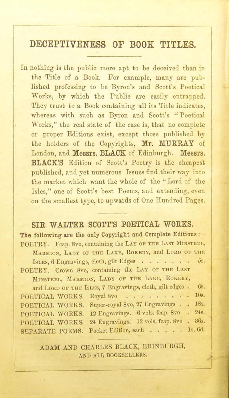 DECEPTIVENESS OF BOOK TITLES. In nothing is the public more apt to be deceived than in the Title of a Book. For example, many are pub- lished professing to be Byron's and Scott's Poetical Works, by which the Public are easily entrapped. They trust to a Book containing all its Title indicates, whereas with such as Byron and Scott's  Poetical Works, the real state of the case is, that no complete or proper Editions exist, except those published by the holders of the Copyrights, Mr. MURRAY of London, and Messrs. BLACK of Edinburgh. Messrs. BLACK'S Edition of Scott's Poetry is the cheapest published, and yet numerous Issues find their way into the market which want the whole of the  Lord of the Isles, one of Scott's best Poems, and extending, even on the smallest type, to upwards of One Hundred Pages. SIR WALTER SCOTT'S POETICAL WORKS. The following are the only Copyright and Complete Editions :— POETRY. Fcap. 8vo, containing the Lay of the Last Minsteel, Marmion, Lady of the Lake, Rokeby, and Lord of tiiic IsLES, 6 Engravings, cloth, gilt Edges 6s. POETRY. Crown 8vo, containing the Lay of the Last Minstrel, Maumion, Lady of the Lake, Rokeby, and Lord of the Islks, 7 Engravings, cloth, gilt edges . 6s. POETICAL WORKS. Royal 8vo 10s. POETICAL WORKS. Super-royal Svo, 27 Engravings . . 18s. POETICAL WORKS. 12 Engravings. 6 vols. fcap. Svo . 24s. POETICAL WORKS. 24 Engravings. 12 vols. fcap. Svo . 3Gs. SEPARATE POEMS. Pocket Edition, each Is. 6d. ADAM AND CHARLES BLACK, EDINBURGH, AND ALL BOOKSELLERS.
