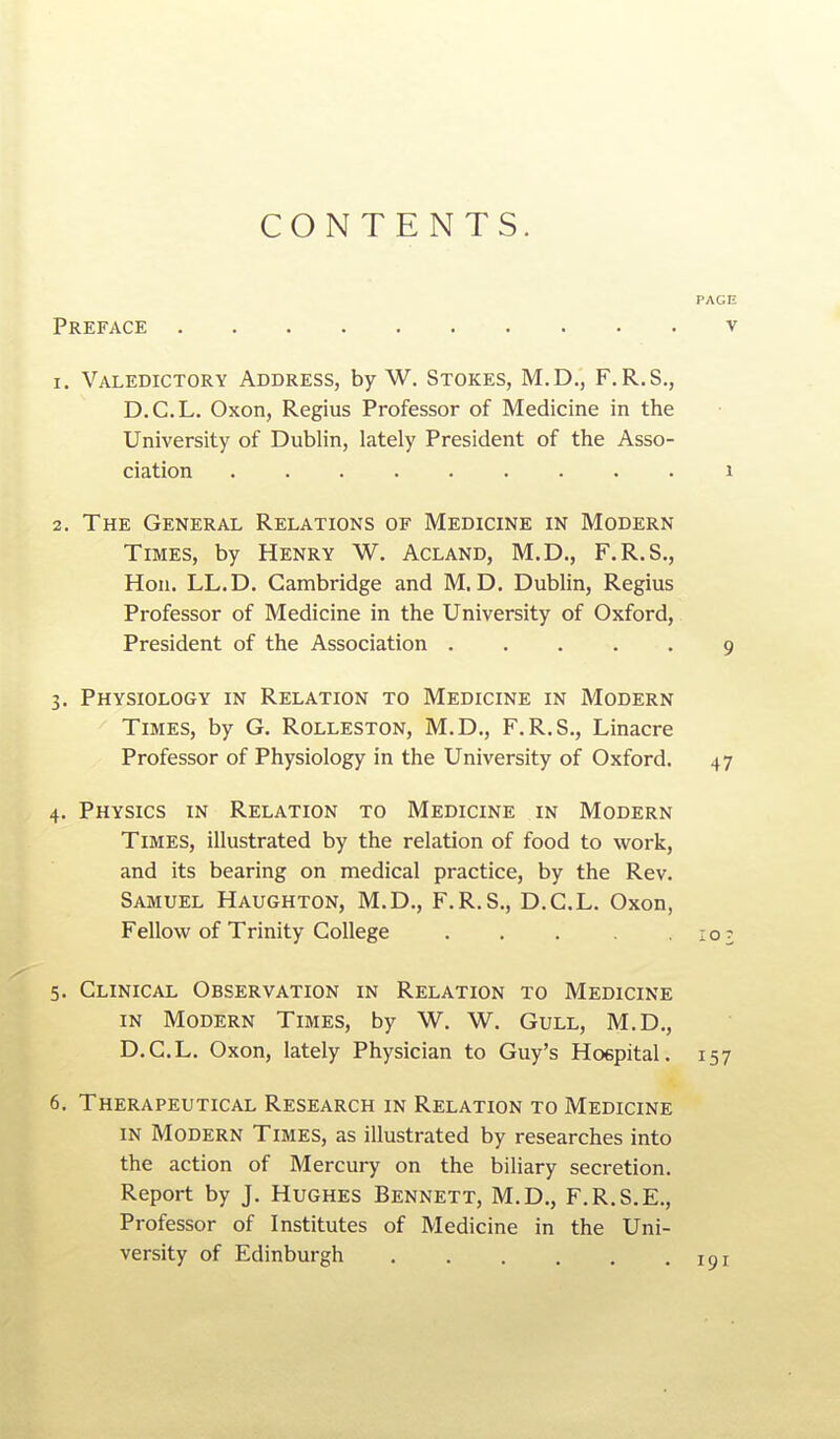 CONTENTS. Preface 1. Valedictory Address, by W. Stokes, M.D., F.R.S., D.C.L. Oxon, Regius Professor of Medicine in the University of Dublin, lately President of the Asso- ciation 2. The General Relations of Medicine in Modern Times, by Henry W. Acland, M.D., F.R.S., Hon. LL.D. Cambridge and M. D. Dublin, Regius Professor of Medicine in the University of Oxford, President of the Association 3. Physiology in Relation to Medicine in Modern Times, by G. Rolleston, M.D., F.R.S., Linacre Professor of Physiology in the University of Oxford. 4. Physics in Relation to Medicine in Modern Times, illustrated by the relation of food to work, and its bearing on medical practice, by the Rev. Samuel Haughton, M.D., F.R.S., D.C.L. Oxon, Fellow of Trinity College ..... 5. Clinical Observation in Relation to Medicine IN Modern Times, by W. W. Gull, M.D., D.C.L. Oxon, lately Physician to Guy's Hospital. 6. Therapeutical Research in Relation to Medicine in Modern Times, as illustrated by researches into the action of Mercuiy on the biliary secretion. Report by J. Hughes Bennett, M.D., F.R.S.E., Professor of Institutes of Medicine in the Uni- versity of Edinburgh