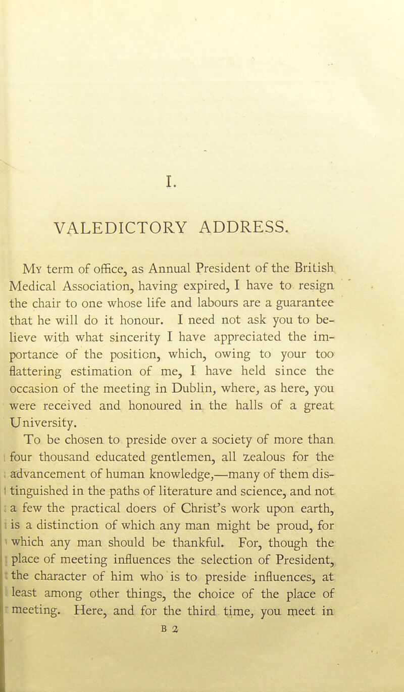 VALEDICTORY ADDRESS. My term of office, as Annual President of the British Medical Association, having expired, I have to resign the chair to one whose life and labours are a guarantee that he will do it honour. I need not ask you to be- lieve with what sincerity I have appreciated the im- portance of the position, which, owing to your too flattering estimation of me, I have held since the occasion of the meeting in Dublin, where, as here, you were received and honoured in the halls of a great University. To be chosen to preside over a society of more than four thousand educated gentlemen, all 2.ealous for the . advancement of human knowledge,—many of them dis- I tinguished in the paths of literature and science, and not : a few the practical doers of Christ's work upon earth, i is a distinction of which any man might be proud, for 1 which any man should be thankful. For, though the \ place of meeting influences the selection of President, t the character of him who is to preside influences, at ; least among other things, the choice of the place of r meeting. Here, and for the third time^ you meet in B a