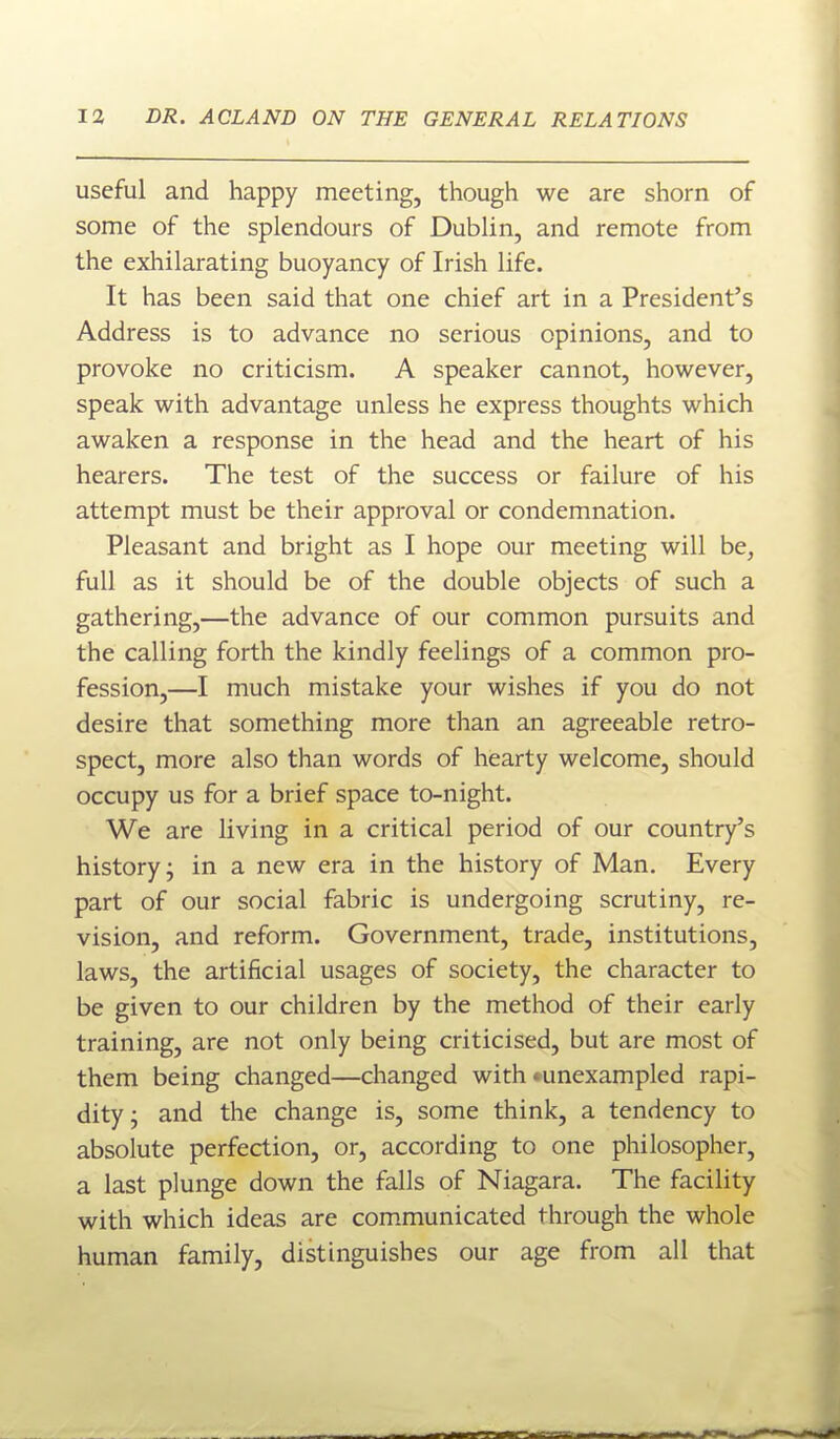 useful and happy meeting, though we are shorn of some of the splendours of Dublin, and remote from the exhilarating buoyancy of Irish life. It has been said that one chief art in a President's Address is to advance no serious opinions, and to provoke no criticism. A speaker cannot, however, speak with advantage unless he express thoughts which awaken a response in the head and the heart of his hearers. The test of the success or failure of his attempt must be their approval or condemnation. Pleasant and bright as I hope our meeting will be, full as it should be of the double objects of such a gathering,—the advance of our common pursuits and the calling forth the kindly feelings of a common pro- fession,—I much mistake your wishes if you do not desire that something more than an agreeable retro- spect, more also than words of hearty welcome, should occupy us for a brief space to-night. We are living in a critical period of our country's history; in a new era in the history of Man. Every part of our social fabric is undergoing scrutiny, re- vision, and reform. Government, trade, institutions, laws, the artificial usages of society, the character to be given to our children by the method of their early training, are not only being criticised, but are most of them being changed—changed with *unexampled rapi- dity; and the change is, some think, a tendency to absolute perfection, or, according to one philosopher, a last plunge down the falls of Niagara. The facility with which ideas are communicated through the whole human family, distinguishes our age from all that