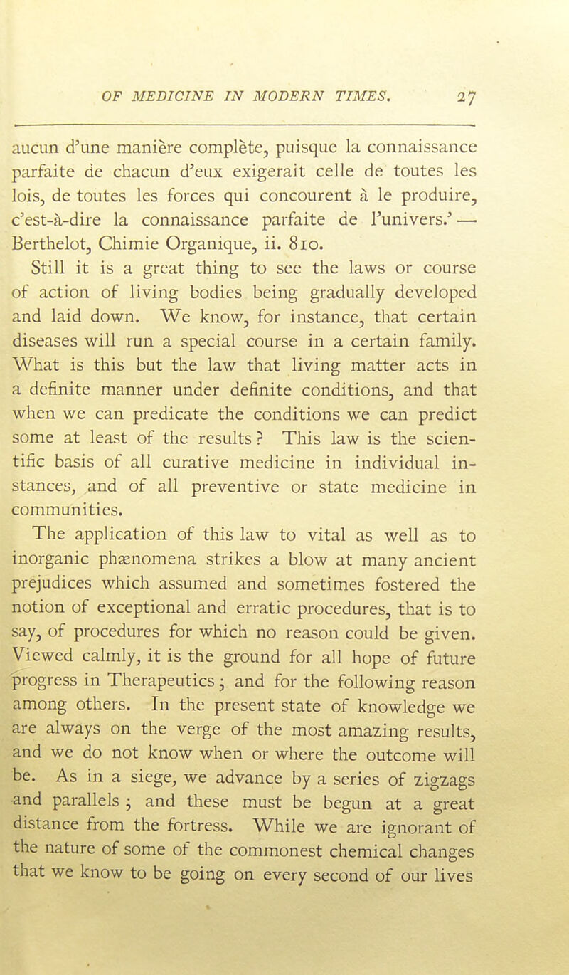 aucun d'une maniere complete, puisque la connaissance parfaite de chacun d'eux exigerait celle de toutes les lois, de toutes les forces qui concourent a le produire, c'est-k-dire la connaissance parfaite de Tunivers.' — Berthelot, Chimie Organique, ii. 810. Still it is a great thing to see the laws or course of action of living bodies being gradually developed and laid down. We know, for instance, that certain diseases will run a special course in a certain family. What is this but the law that living matter acts in a definite manner under definite conditions, and that when we can predicate the conditions we can predict some at least of the results ? This law is the scien- tific basis of all curative medicine in individual in- stances^ and of all preventive or state medicine in communities. The application of this law to vital as well as to inorganic phsenomena strikes a blow at many ancient prejudices which assumed and sometimes fostered the notion of exceptional and erratic procedures, that is to say, of procedures for which no reason could be given. Viewed calmly, it is the ground for all hope of future progress in Therapeutics j and for the following reason among others. In the present state of knowledge we are always on the verge of the most amazing results, and we do not know when or where the outcome will be. As in a siege, we advance by a series of zigzags and parallels • and these must be begun at a great distance from the fortress. While we are ignorant of the nature of some of the commonest chemical changes that we know to be going on every second of our lives