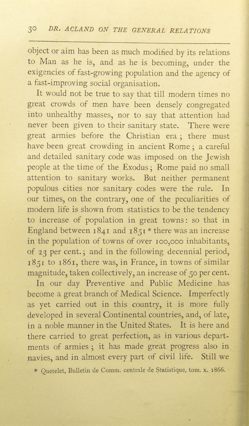 object or aim has been as much modified by its relations to Man as he is, and as he is becoming, under the exigencies of fast-growing population and the agency of a fast-improving social organisation. It would not be true to say that till modern times no great crowds of men have been densely congregated into unhealthy masses, nor to say that attention had never been given to their sanitary state. There were great armies before the Christian era; there must have been great crowding in ancient Rome, a careful and detailed sanitary code was imposed on the Jewish people at the time of the Exodus; Rome paid no small attention to sanitary works. But neither permanent populous cities nor sanitary codes were the rule. In our times, on the contrary, one of the peculiarities of modern life is shown from statistics to be the tendency to increase of population in great towns: so that in England between 1841 and 1851 * there was an increase in the population of towns of over 100,000 inliabitants, of 23 per cent.; and in the following decennial period, 1851 to 1861, there was, in France, in towns of similar magnitude, taken collectively, an increase of 50 per cent. In our day Preventive and Public Medicine has become a great branch of Medical Science. Imperfectly as yet carried out in this country, it is more fully developed in several Continental countries, and, of late, in a noble manner in the United States. It is here and there carried to great perfection, as in various depart- ments of armies ; it has made great progress also in navies, and in almost every part of civil life. Still we * Quetelet, Bulletin de Comm. centrale de Statistique, torn. x. 1866.