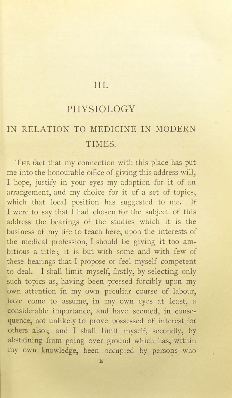 III. PHYSIOLOGY IN RELATION TO MEDICINE IN MODERN TIMES. The fact that my connection with this place has put me into the honourable office of giving this address will, I hope, justify in your eyes my adoption for it of an arrangement, and my choice for it of a set of topics, which that local position has suggested to me. If I were to say that I had chosen for the subject of this address the bearings of the studies which it is the business of my life to teach here, upon the interests of the medical profession, I should be giving it too am- bitious a title; it is but with some and with few of these bearings that I propose or feel myself competent to deal. I shall limit myself, firstly, by selecting only such topics as, having been pressed forcibly upon my own attention in my own peculiar course of labour, have come to assume, in my own eyes at least, a considerable importance, and have seemed, in conse- quence, not unlikely to prove possessed of interest for others also; and I shall limit myself, secondly, by abstaining from going over ground which has, within my own knowledge, been occupied by persons who E