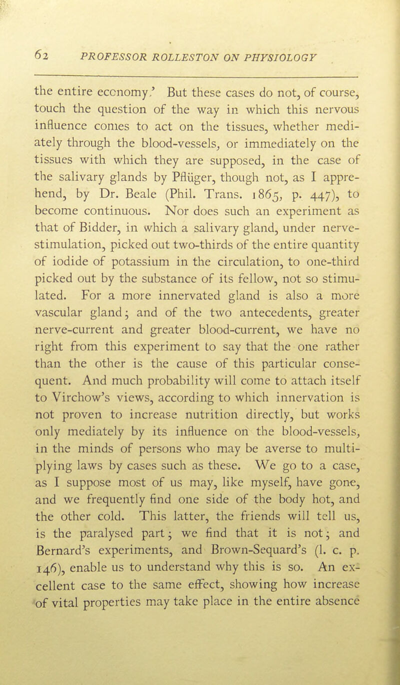 the entire economy.' But these cases do not, of course, touch the question of the way in which this nervous influence conies to act on the tissues, whether medi- ately through the blood-vessels, or immediately on the tissues with which they are supposed, in the case of the salivary glands by Pfliiger, though not, as I appre- hend, by Dr. Beale (Phil. Trans. 1865, p. 447), to become continuous. Nor does such an experiment as that of Bidder, in which a salivary gland, under nerve- stimulation, picked out two-thirds of the entire quantity of iodide of potassium in the circulation, to one-third picked out by the substance of its fellow, not so stimu- lated. For a more innervated gland is also a more vascular gland; and of the two antecedents, greater nerve-current and greater blood-current, we have no right from this experiment to say that the one rather than the other is the cause of this particular conse- quent. And much probability will come to attach itself to Virchow's views, according to which innervation is not proven to increase nutrition directly, but works only mediately by its influence on the blood-vessels, in the minds of persons who may be averse to multi- plying laws by cases such as these. We go to a case, as I suppose most of us may, like myself, have gone, and we frequently find one side of the body hot, and the other cold. This latter, the friends will tell us, is the paralysed part; we find that it is not; and Bernard's experiments, and Brown-Sequard's (1. c. p. 146), enable us to understand why this is so. An ex- cellent case to the same effect, showing how increase ■of vital properties may take place in the entire absence