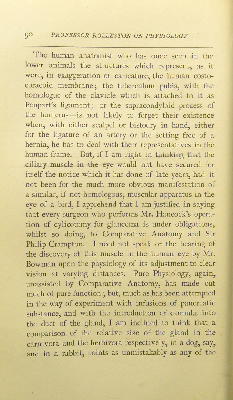 The human anatomist who has once seen -in the lower animals the structures which represent, as it were, in exaggeration or caricature, the human costo- coracoid membrane j the tuberculum pubis, with the homologue of the clavicle which is attached to it as Poupart's ligament- or the supracondyloid process of the humerus—is not likely to forget their existence when, with either scalpel or bistoury in hand, either for the ligature of an artery or the setting free of a hernia, he has to deal with their representatives in the human frame. But^ if I am right in tliinking that the ciliary muscle in the eye would not have secured for itself the notice which it has done of late years, had it not been for the much more obvious manifestation of a similar, if not homologous, muscular apparatus in the eye of a bird, I apprehend that I am justified in saying that every surgeon who performs Mr. Hancock's opera- tion of cylicotomy for glaucoma is under obligations, whilst so doing, to Comparative Anatomy and Sir Philip Crampton. I need not speak of the bearing of the discovery of this muscle in the human eye by Mr. Bowman upon the physiology of its adjustment to clear vision at varying distances. Pure Physiology, again, unassisted by Comparative Anatomy, has made out much of pure function • but, much as has been attempted in the way of experiment with infusions of pancreatic substance, and with the introduction of cannulse into the duct of the gland, I am inclined to think that a comparison of the relative size of the gland in the carnivora and the herbivora respectively, in a dog, say, and in a rabbit, points as unmistakably as any of the