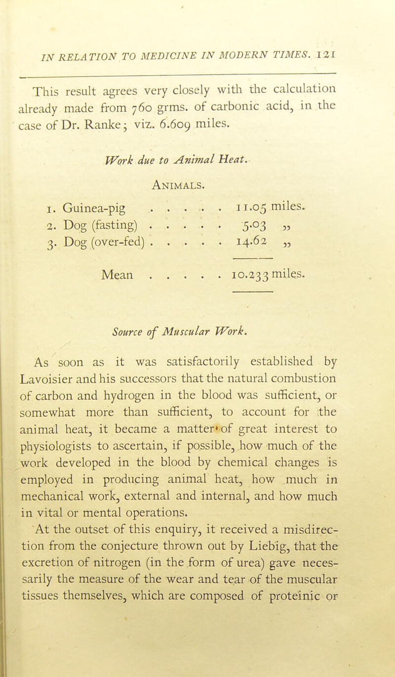 This result agrees very closely with the calculation already made from 760 grms. of carbonic acid, in the case of Dr. Ranke j viz,. 6.609 miles. W'ork due to Animal Heat. Animals. 1. Guinea-pig 11.05 miles. 2. Dog (fasting) 5.03 „ 3. Dog (over-fed) 14.62 „ Mean 10.233 miles. Source of Muscular Work. As soon as it was satisfactorily established by Lavoisier and his successors that the natural combustion of carbon and hydrogen in the blood was sufiGcient, or somewhat more than sufficient, to account for the animal heat, it became a matter'of great interest to physiologists to ascertain, if possible, how much of the work developed in the blood by chemical changes is employed in producing animal heat, how much in mechanical work, external and internal, and how much in vital or mental operations. At the outset of this enquiry, it received a misdirec- tion from the conjecture thrown out by Liebig, that the excretion of nitrogen (in the form of urea) gave neces- sarily the measure of the wear and tear of the muscular tissues themselves, which are composed of proteinic or