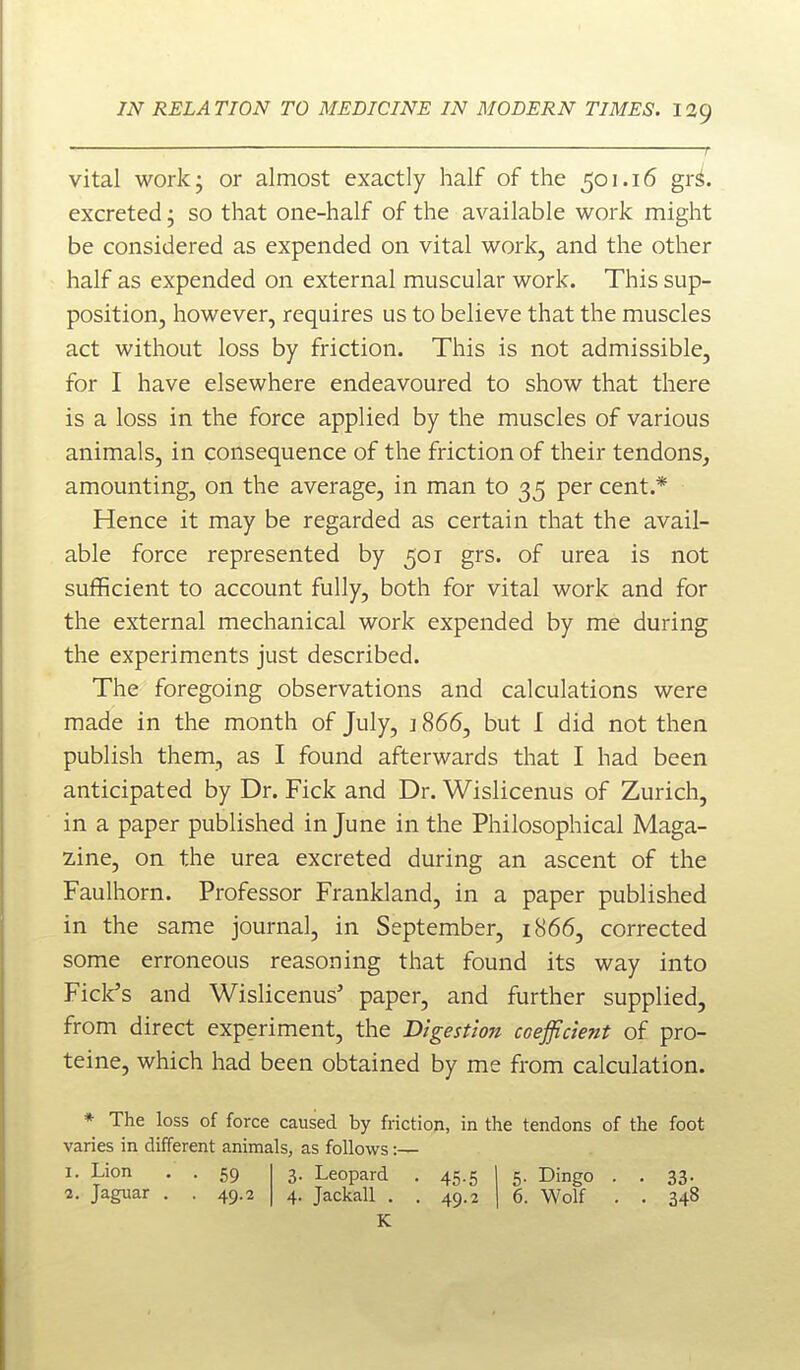 r vital work; or almost exactly half of the 501.16 gr^. excreted; so that one-half of the available work might be considered as expended on vital work, and the other half as expended on external muscular work. This sup- position, however, requires us to believe that the muscles act without loss by friction. This is not admissible, for I have elsewhere endeavoured to show that there is a loss in the force applied by the muscles of various animals, in consequence of the friction of their tendons, amounting, on the average, in man to 35 per cent.* Hence it may be regarded as certain that the avail- able force represented by 501 grs. of urea is not sufficient to account fully, both for vital work and for the external mechanical work expended by me during the experiments just described. The foregoing observations and calculations were made in the month of July, ] 866, but I did not then publish them, as I found afterwards that I had been anticipated by Dr. Fick and Dr. Wislicenus of Zurich, in a paper published in June in the Philosophical Maga- z.ine, on the urea excreted during an ascent of the Faulhorn. Professor Frankland, in a paper published in the same journal, in September, 1866, corrected some erroneous reasoning that found its way into Ficlc's and Wislicenus' paper, and further supplied, from direct experiment, the Digestion coefficient of pro- teine, which had been obtained by me from calculation. * The loss of force caused by friction, in the tendons of the foot varies in different animals, as follows:— 1. Lion . . 59 2. Jaguar , . 49.2 3. Leopard . 45.5 | 5. Dingo . . 33. 4. Jackall . . 49.2 I 6. Wolf . . 348 K