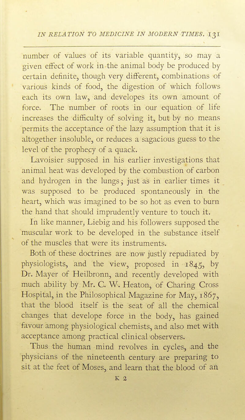 number of values of its variable quantity, so may a given effect of work in the animal body be produced by certain definite, though very different, combinations of various kinds of food, the digestion of which follows each its own law, and developes its own amount of force. The number of roots in our equation of life increases the difficulty of solving it, but by no means permits the acceptance of the lazy assumption that it is altogether insoluble, or reduces a sagacious guess to the level of the prophecy of a quack. Lavoisier supposed in his earlier investigations that animal heat was developed by the combustion of carbon and hydrogen in the lungs j just as in earlier times it was supposed to be produced spontaneously in the heart, which was imagined to be so hot as even to burn the hand that should imprudently venture to touch it. In like manner^ Liebig and his followers supposed the muscular work to be developed in the substance itself of the muscles that were its instruments. Both of these doctrines are now justly repudiated by physiologists, and the view, proposed in 1845, by Dr. Mayer of Heilbronn, and recently developed with much ability by Mr. C. W. Heaton, of Charing Cross Hospital, in the Philosophical Magazine for May, 1867, that the blood itself is the seat of all the chemical changes that develope force in the body, has gained favour among physiological chemists, and also met with acceptance among practical clinical observers. Thus the human mind revolves in cycles, and the physicians of the nineteenth century are preparing to sit at the feet of Moses, and learn that the blood of an K 2