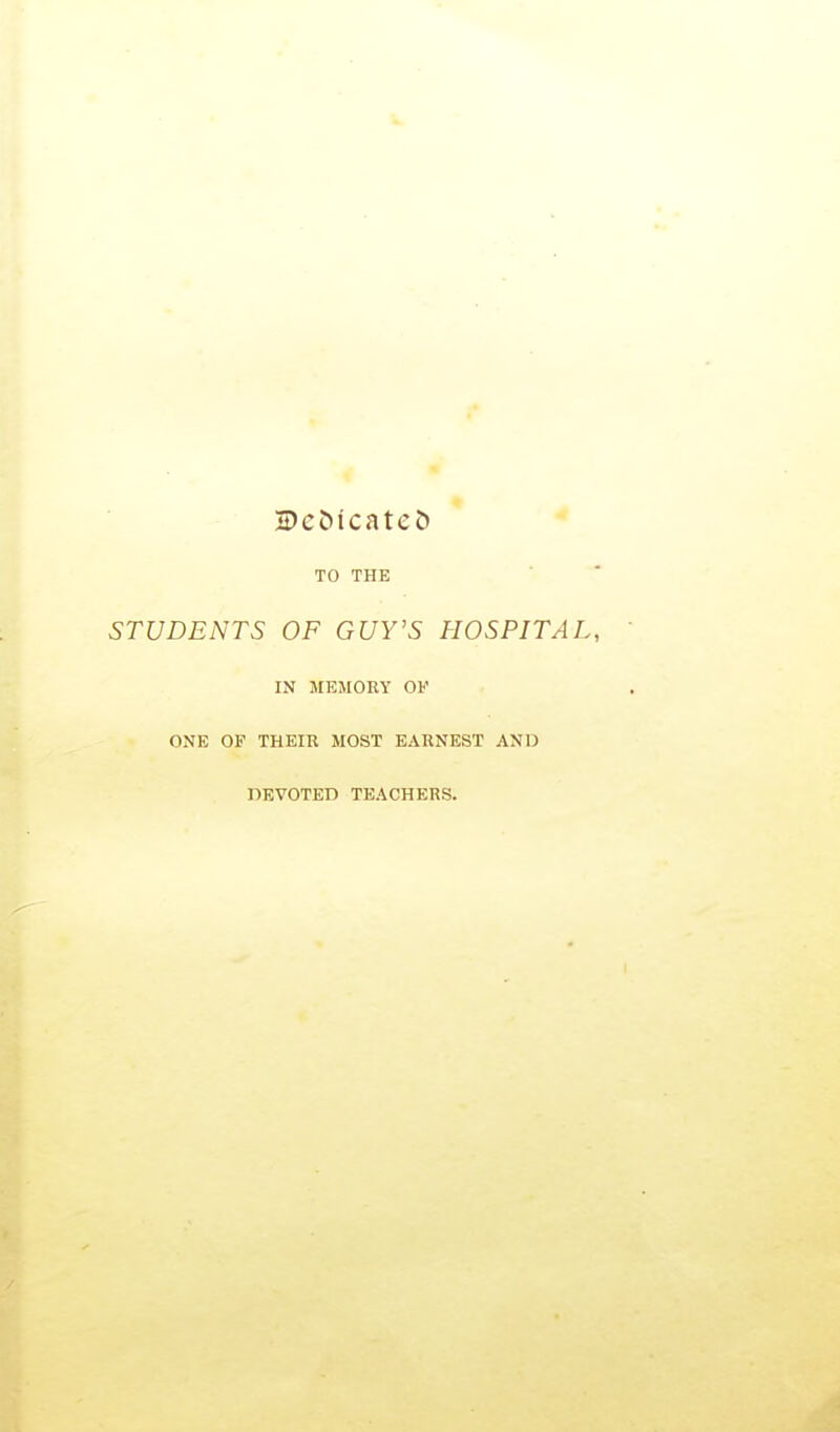 TO THE STUDENTS OF GUY'S HOSPITAL, IN ME5I0RY OF ONE OF THEIR MOST EARNEST AND DEVOTED TEACHERS.
