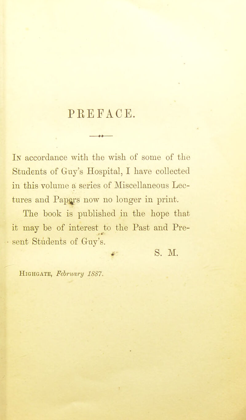 PEEFACE. In accordance witli the wish of some of the Students of Guy's Hospital, I have collected in this volume a series of Miscellaneous Lec- tures and Papg^-s now no longer in print. The book is published in the hope that it may be of interest to the Past and Pre- • sent Students of Guy's. S. M. HiGHGATE, February 1SS7.