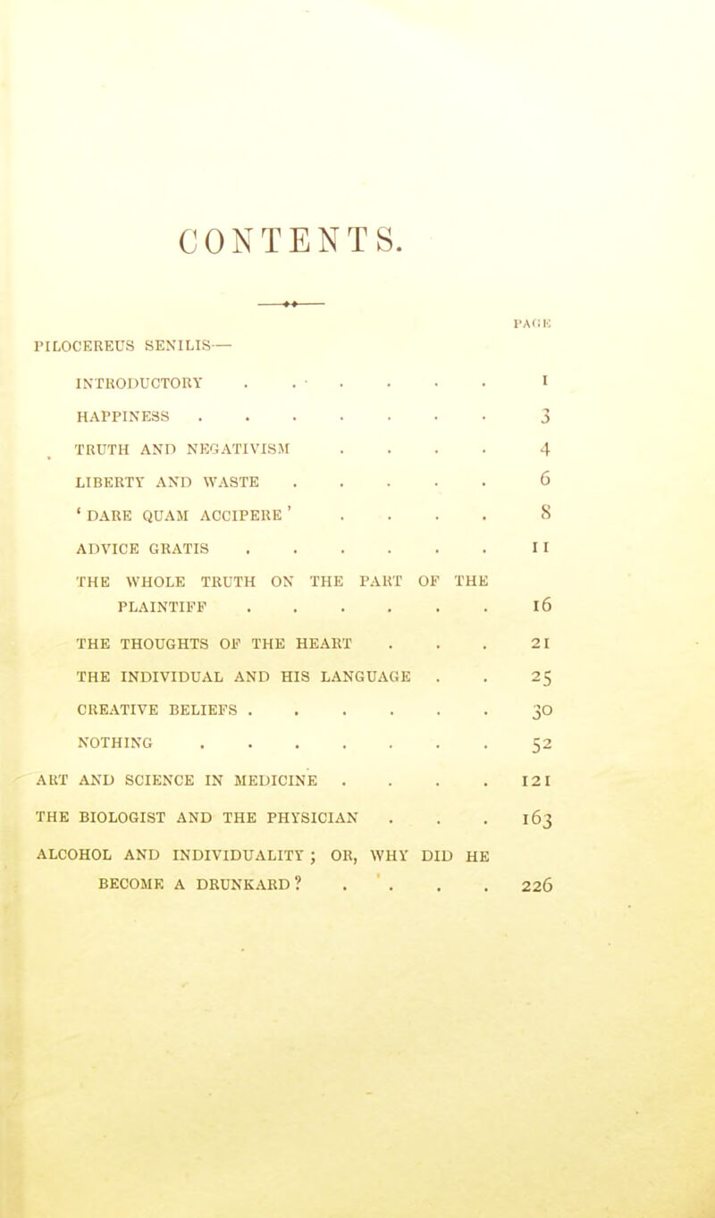 CONTENTS. PA(!H PILOCEREUS SENILIS— INTRODUCTORY . . • . . • • I HAPPINESS 3 TRUTH ANn NEGATIVISM .... 4 LIBERTY AND WASTE 6 ' DARE QUAM ACCIPERE ' . . . . 8 ADVICE GRATIS II THE WHOLE TRUTH ON THE PART OF THE PLAINTIFF 16 THE THOUGHTS OF THE HEART . . . 21 THE INDIVIDUAL AND HIS LANGUAGE . . 2$ CREATIVE BELIEFS 30 NOTHING 52 ART AND SCIENCE IN MEDICINE . . . .121 THE BIOLOGIST AND THE PHYSICIAN . . . 163 ALCOHOL AND INDIVIDUALITY ; OR, WHY DID HE BECOME A DRUNKARD? . . . . 226
