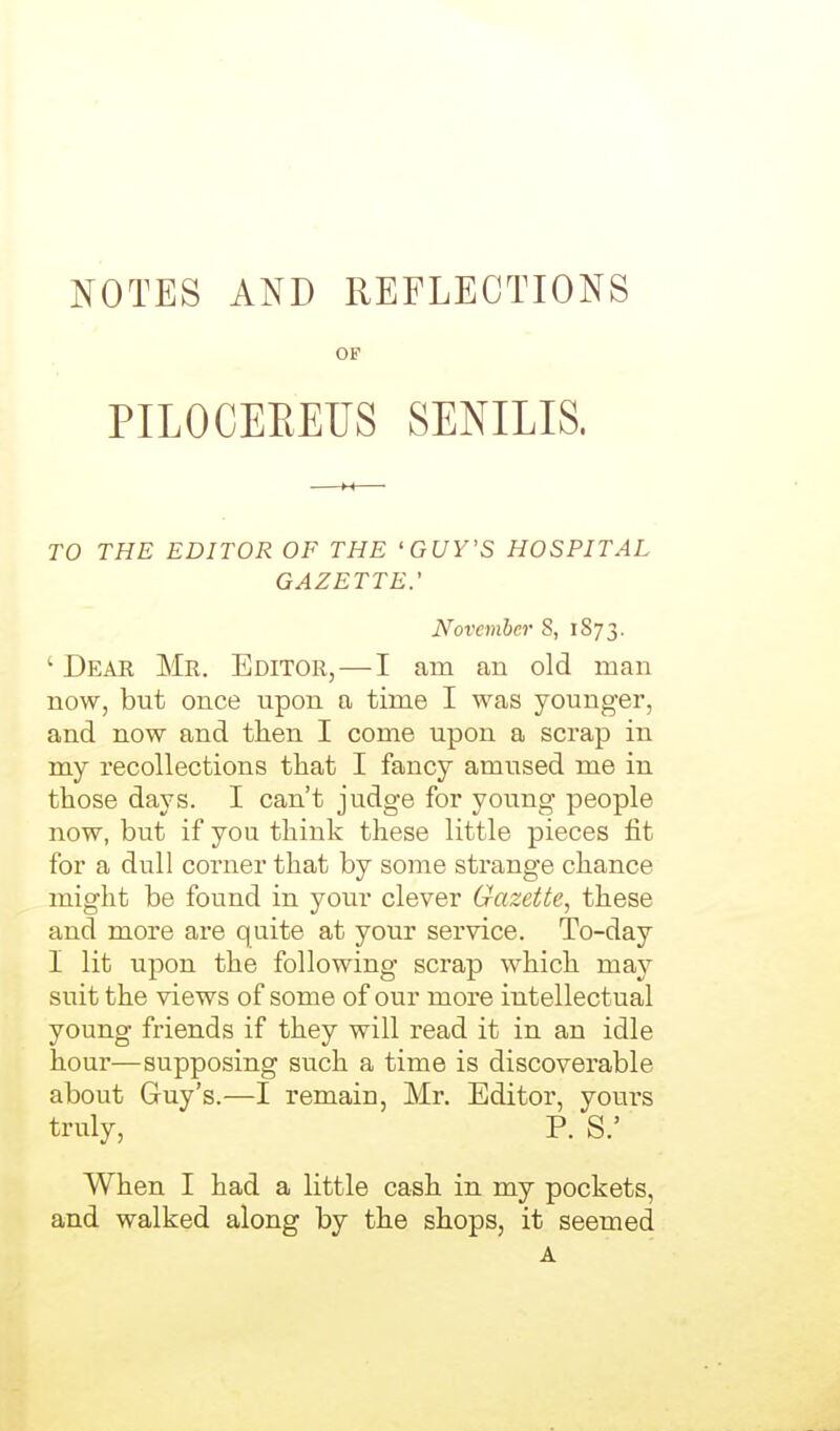 NOTES AND REFLECTIONS OP PILOCEREUS SENILIS. TO THE EDITOR OF THE 'GUY'S HOSPITAL GAZETTE.' November 8, 1S73. ' Deak Mr. Editor, — I am an old man now, but once upon a time I was younger, and now and then I come upon a scrap in my recollections that I fancy amused me in those days. I can't judge for young people now, but if you think these little pieces fit for a dull corner that by some strange chance might be found in your clever Gazetie, these and more are quite at your service. To-day I lit upon the following scrap which may suit the views of some of our more intellectual young friends if they will read it in an idle hour—supposing such a time is discoverable about Guy's.—I remain, Mr. Editor, youi-s truly, P. S.' When I had a little cash in my pockets, and walked along by the shops, it seemed A