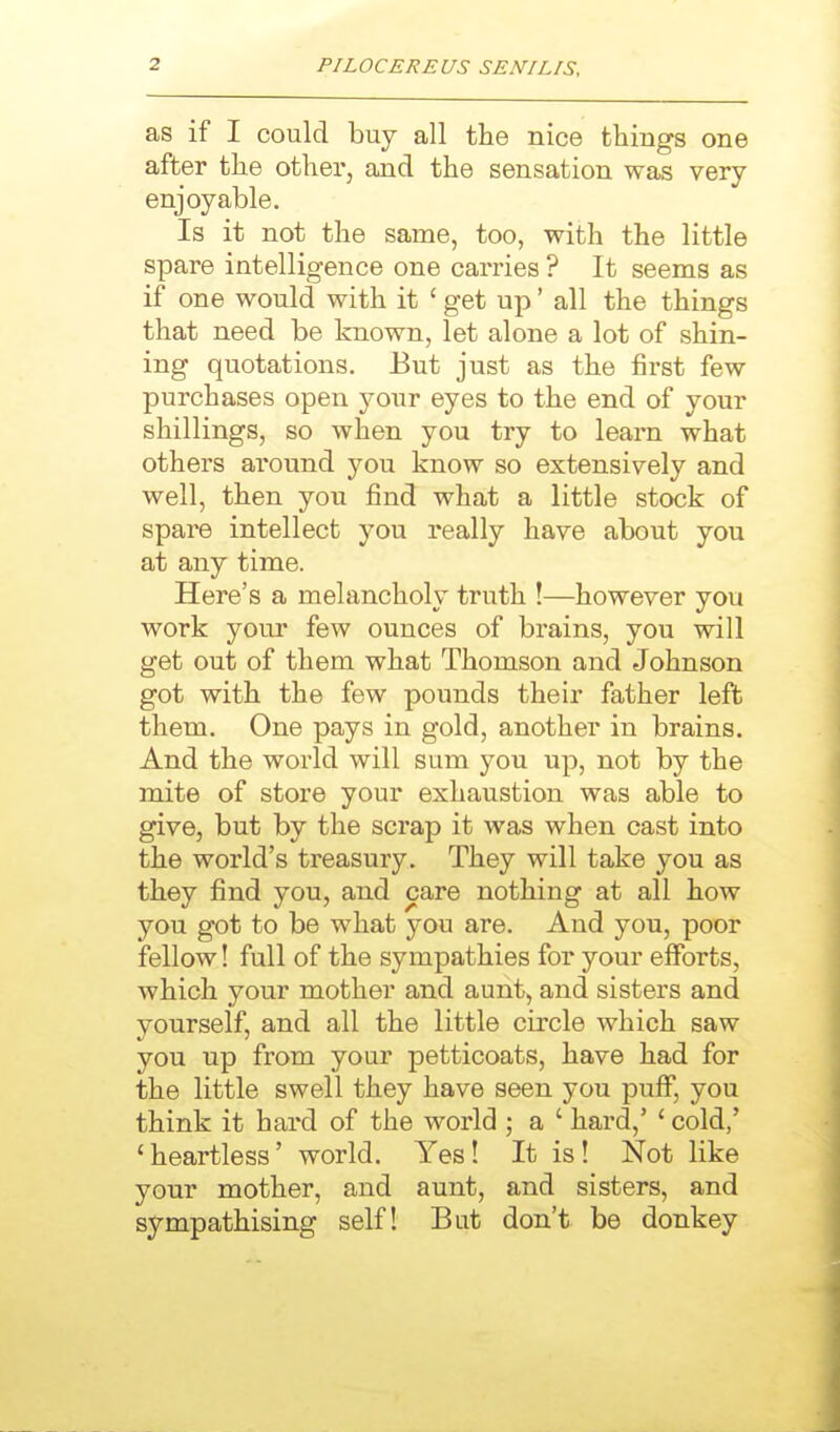as if I could buy all the nice thing's one after the other, and the sensation was very enjoyable. Is it not the same, too, with the little spare intelligence one carries ? It seems as if one would with it ' get up' all the things that need be known, let alone a lot of shin- ing quotations. But just as the first few purchases open your eyes to the end of your shillings, so when you try to learn what others around you know so extensively and well, then you find what a little stock of spare intellect you really have about you at any time. Here's a melancholy truth !—however you work your few ounces of brains, you will get out of them what Thomson and Johnson got with the few pounds their father left them. One pays in gold, another in brains. And the world will sum you up, not by the mite of store your exhaustion was able to give, but by the scrap it was when cast into the world's treasury. They will take you as they find you, and care nothing at all how you got to be what you are. And you, poor fellow! full of the sympathies for your efforts, which your mother and aunt, and sisters and yourself, and all the little circle which saw you up from your petticoats, have had for the little swell they have seen you puff, you think it hard of the world ; a ' hard,' ' cold,' 'heartless' world. Yes! It is! Not like your mother, and aunt, and sisters, and sympathising self! But don't be donkey