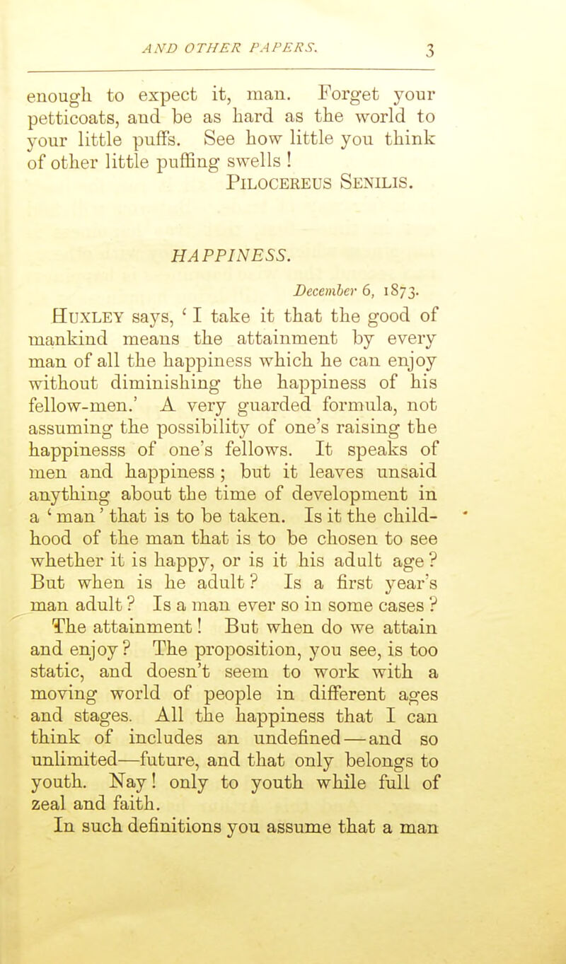 enough to expect it, man. Forget your petticoats, and be as hard as the world to your little puffs. See how little you think of other little puffing swells ! PiLOCEREUs Senilis. HAPPINESS. December 6, 1873. Huxley says, ' I take it that the good of mankind means the attainment by every man of all the happiness which he can enjoy without diminishing the happiness of his fellow-men.' A very guarded formula, not assuming the possibility of one's raising the happinesss of one's fellows. It speaks of men and happiness ; but it leaves unsaid anything about the time of development in a ' man' that is to be taken. Is it the child- hood of the man that is to be chosen to see whether it is happy, or is it his adult age ? But when is he adult ? Is a first year's man adult ? Is a man ever so in some cases ? The attainment! But when do we attain and enjoy? The proposition, you see, is too static, and doesn't seem to work with a moving world of people in different ages and stages. All the happiness that I can think of includes an undefined — and so unlimited—future, and that only belongs to youth. Nay! only to youth while full of zeal and faith. In such definitions you assume that a man