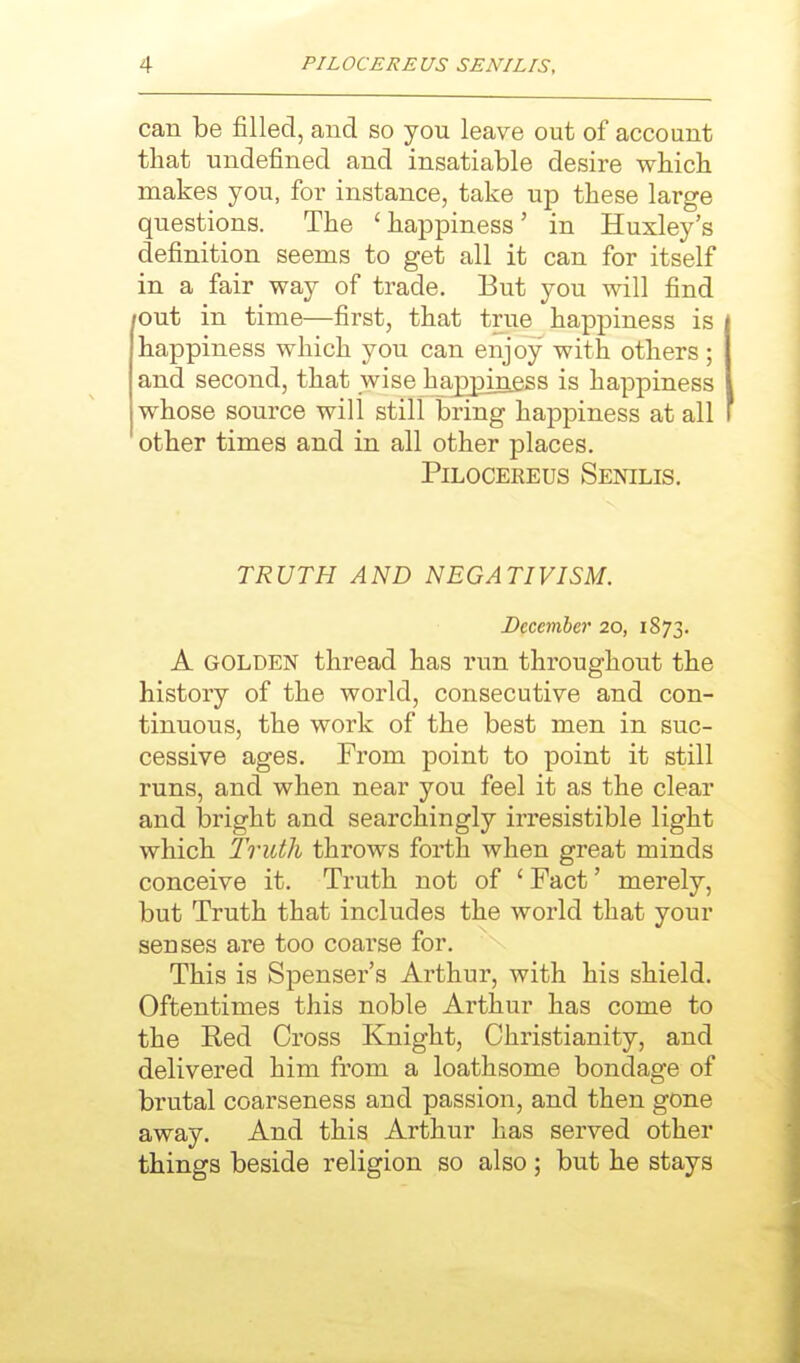 can be filled, and so you leave out of account that undefined and insatiable desire which makes you, for instance, take up these large questions. The ' happiness' in Huxley's definition seems to get all it can for itself in a fair way of trade. But you will find lOut in time—first, that true happiness is happiness which you can enjoy with others; and second, that wise happiness is happiness whose source will still bring happiness at all other times and in all other places. PiLocEREus Senilis. TRUTH AND NEGATIVISM. December 20, 1873. A GOLDEN thread has run throughout the history of the world, consecutive and con- tinuous, the work of the best men in suc- cessive ages. From point to point it still runs, and when near you feel it as the clear and bright and searchingly irresistible light which Truth throws forth when great minds conceive it. Truth not of 'Fact' merely, but Truth that includes the world that your senses are too coarse for. This is Spenser's Arthur, with his shield. Oftentimes this noble Arthur has come to the Red Cross Knight, Christianity, and delivered him from a loathsome bondage of brutal coarseness and passion, and then gone away. And this Arthur has served other things beside religion so also; but he stays