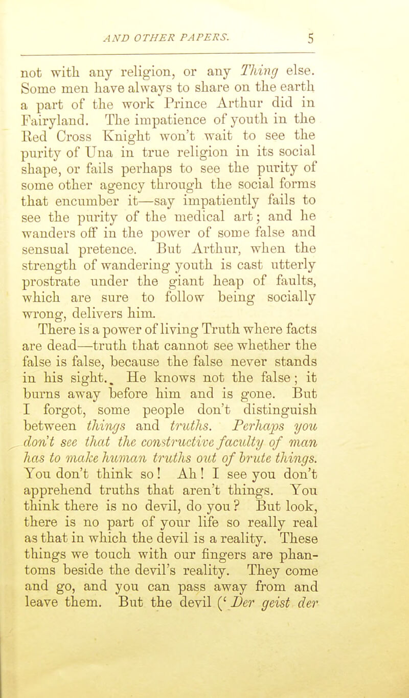 not with any religion, or any Thing else. Some men have always to share on the earth a part of the work Prince Arthur did in Fairyland. The impatience of youth in the Red Cross Knight won't wait to see the purity of Una in true religion in its social shape, or fails perhaps to see the purity of some other agency through the social forms that encumber it—say impatiently fails to see the pxirity of the medical art; and he wanders off in the power of some false and sensual pretence. But Arthur, when the strength of wandering youth is cast utterly prostiate under the giant heap of faults, which are sure to follow being socially wrong, delivers him. There is a power of living Truth where facts are dead—truth that cannot see whether the false is false, because the false never stands in his sight.. He knows not the false; it burns away before him and is gone. But I forgot, some people don't distinguish between tilings and truths. Perhaps you dorit see that the comtructive faculty of man has to make human truths out of brute things. You don't think so! Ah ! I see you don't apprehend truths that aren't things. You think there is no devil, do you ? But look, there is no part of your life so really real as that in which the devil is a reality. These things we touch with our fingers are phan- toms beside the devil's reality. They come and go, and you can pass away from and leave them. But the devil {' Der geist der