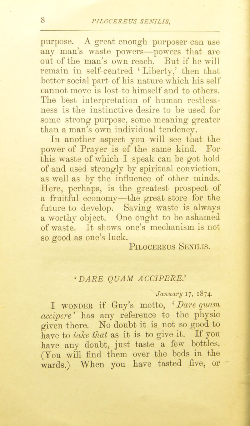 purpose. A great enough purposer can use any man's waste powers—powers that are out of the man's own reach. But if he will remain in self-centred ' Liberty/ then that better social part of his nature which his self cannot move is lost to himself and to others. The best interpretation of human restless- ness is the instinctive desire to be used for some strong purpose, some meaning greater than a man's own individual tendency. In another aspect you will see that the power of Prayer is of the same kind. For this waste of which I speak can be got hold of and used strongly by spiritual conviction, as well as by the influence of other minds. Here, perhaps, is the greatest prospect of a fruitful economy—the great store for the future to develop. Saving waste is always a worthy object. One ought to be ashamed of waste. It shows one's mechanism is not so good as one's luck. PiLocEREUs Senilis. 'DARE QUAM ACCIPERE.' January 17, 1874. I WONDER if Guy's motto, ' Dare quam accipere' has any reference to the physic given there. No doubt it is not so good to have to take that as it is to give it. If you have any doubt, just taste a few bottles. (You will find them over the beds in the wards.) When you have tasted five, or