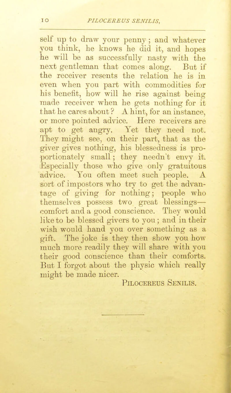 self up to draw your penny; and whatever you think, he knows he did it, and hopes he will be as successfully nasty with the next gentleman that conies along. But if the receiver resents the relation he is in even when you part with commodities iov his benefit, how will he rise against being made receiver when he gets nothing for it that he cares about ? A hint, for an instance, or more pointed advice. Here receivers are apt to get angry. Yet they need not. They might see, on their part, that as the giver gives nothing, his blessedness is pro- portionately small; they needn't envy it. Especially those who give only gratuitous advice. You often meet such people. A sort of impostors who try to get the advan- tage of giving for nothing; people who themselves possess two great blessings— comfort and a good conscience. They would like to be blessed givers to you; and intheii' wish would hand you over something as a gift. The joke is they then show you how much more readily they will share with you their good conscience than their comforts. But I forgot about the physic which really might be made nicer. PiLOCEREUs Senilis.