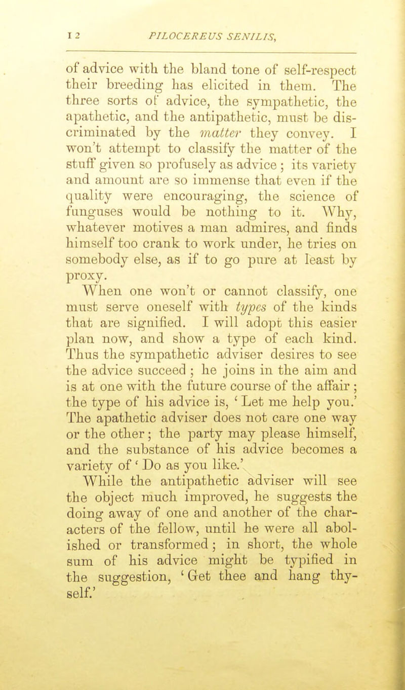of advice with the bland tone of self-respect their breeding has elicited in them. The three sorts of advice, the sympathetic, the apathetic, and the antipathetic, must be dis- criminated by the matter they convey. I won't attempt to classify the matter of the stuff given so profusely as advice ; its variety and amount are so immense that even if the quality were encouraging, the science of funguses would be nothing to it. Why, whatever motives a man admires, and finds himself too crank to work under, he tries on somebody else, as if to go pure at least by proxy. When one won't or cannot classify, one must serve oneself with types of the kinds that are signified. I will adopt this easier plan now, and show a type of each kind. Thus the sympathetic adviser desires to see the advice succeed ; he joins in the aim and is at one with the future course of the affair ; the type of his advice is, ' Let me help you.' The apathetic adviser does not care one way or the other; the party may please himself, and the substance of his advice becomes a variety of' Do as you like.' While the antipathetic adviser will see the object much impi'oved, he suggests the doing away of one and another of the char- acters of the fellow, until he were all abol- ished or transformed; in short, the whole sum of his advice might be typified in the suggestion, ' Get thee and hang thy- self.'