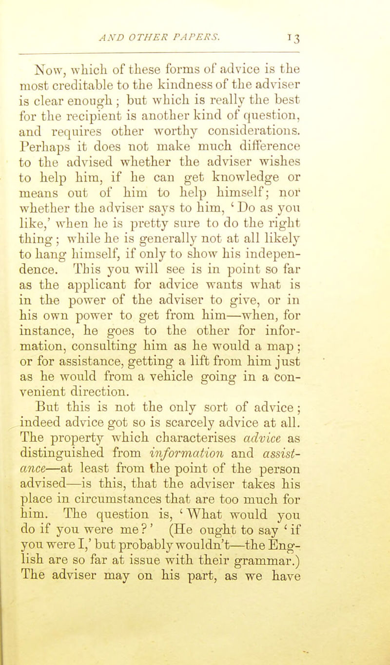 Now, which of these forms of advice is the most creditable to the kindness of the adviser is clear enough ; but which is really the best for the recipient is another kind of question, and requires other worthy considerations. Perhaps it does not make much difference to the advised whether the adviser wishes to help him, if he can get knowledge or means out of him to help himself; nor whether the adviser says to him, ' Do as you like,' when he is pretty sure to do the right thing; while he is generally not at all likely to hang himself, if only to show his indepen- dence. This you will see is in point so far as the applicant for advice wants what is in the power of the adviser to give, or in his own power to get from him—when, for instance, he goes to the other for infor- mation, consulting him as he would a map ; or for assistance, getting a lift from him just as he would from a vehicle going in a con- venient direction. But this is not the only sort of advice; indeed advice got so is scarcely advice at all. The property which characterises advice as distinguished from information and assist- ance—at least from the point of the person advised—is this, that the adviser takes his place in circumstances that are too much for him. The question is, 'What would you do if you were me ?' (He ought to say ' if you were I,' but probably wouldn't—the Eng- lish are so far at issue with their grammar.) The adviser may on his part, as we have