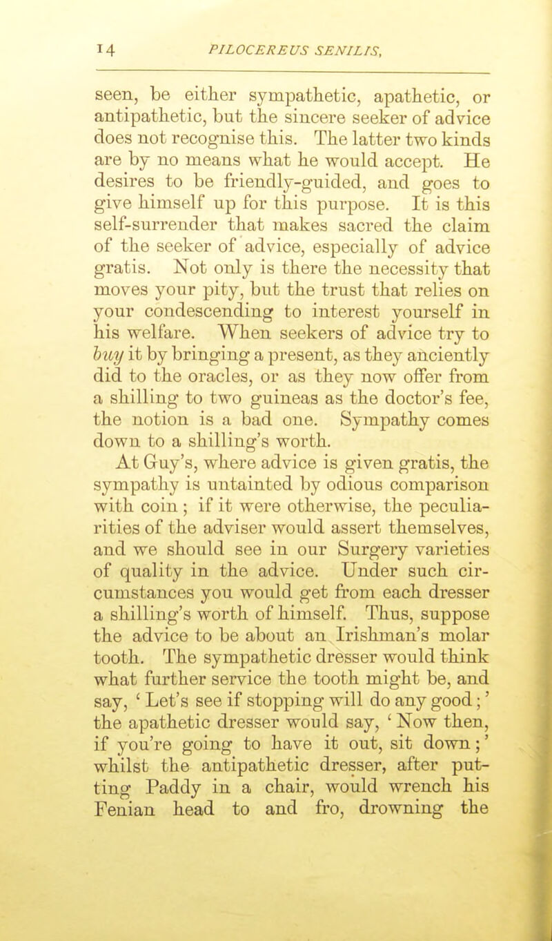 seen, be either sympathetic, apathetic, or antipathetic, but the sincere seeker of advice does not recognise this. The latter two kinds are by no means what he would accept. He desires to be friendly-guided, and goes to give himself up for this purpose. It is this self-surrender that makes sacred the claim of the seeker of advice, especially of advice gratis. Not only is there the necessity that moves your pity, but the trust that relies on your condescending to interest yourself in his welfare. When seekers of advice try to huy it by bringing a present, as they anciently did to the oracles, or as they now offer from a shilling to two guineas as the doctor's fee, the notion is a bad one. Sympathy comes down to a shilling's worth. At Guy's, where advice is given gratis, the sympathy is untainted by odious comparison with coin ; if it were otherwise, the peculia- rities of the adviser would assert themselves, and we should see in our Surgery varieties of quality in the advice. Under such cir- cumstances you would get from each dresser a shilling's worth of himself. Thus, suppose the advice to be about an Irishman's molar tooth. The sympathetic dresser would think what further service the tooth might be, and say, ' Let's see if stopping will do any good;' the apathetic dresser would say, ' Now then, if you're going to have it out, sit down;' whilst the antipathetic dresser, after put- ting Paddy in a chair, would wrench his Fenian head to and fro, drowning the