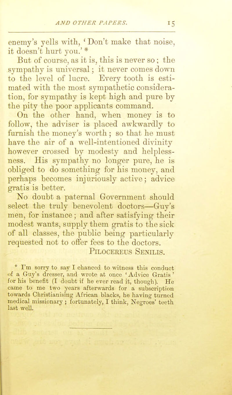 enemy's yells with, * Don't make that noise, it doesn't hurt you.' * But of course, as it is, this is never so; the sympathy is universal \ it never comes down to the level of lucre. Every tooth is esti- mated with the most sympathetic considera- tion, for sympathy is kept high and pure by the pity the poor applicants command. On the other hand, when money is to follow, the adviser is placed awkwardly to furnish the money's worth ; so that he must have the air of a well-intentioned divinity however crossed by modesty and helpless- ness. His sympathy no longer pure, he is obliged to do something for his money, and perhaps becomes injuriously active; advice gratis is better. No doubt a paternal Government should select the truly benevolent doctors—Guy's men, for instance; and after satisfying their modest wants, supply them gratis to the sick of all classes, the public being particularly requested not to offer fees to the doctors. PiLOCEREus Senilis. * I'm sorry to say I chanced to witness this conduct of a Guy's dresser, and wrote at once ' Advice Gratis ' for his benefit (I doubt if he ever read it, though). He came to me two years afterwards for a subscription towards Christianising African blacks, he having turned medical missionary ; fortunately, I think, Negroes' teeth last well.