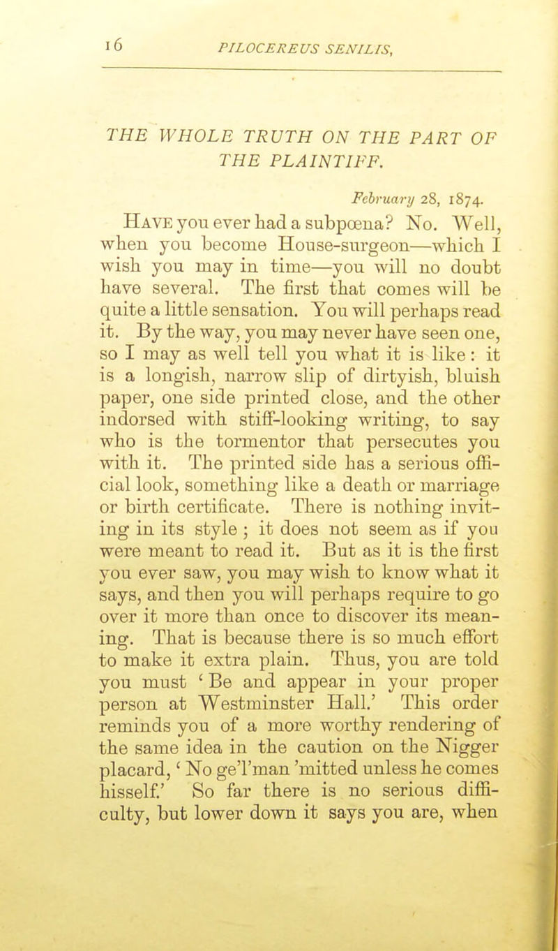 THE WHOLE TRUTH ON THE PART OF THE PLAINTIFF. Februarij 28, 1874. Have you ever had a subpoena? No. Well, when you become House-surgeon—which I wish you may in time—you will no doubt have several. The first that comes will be quite a little sensation. You will perhaps read it. By the way, you may never have seen one, so I may as well tell you what it is like: it is a longish, narrow slip of dirtyish, bluish paper, one side printed close, and the other indorsed with stiff-looking writing, to say who is the tormentor that persecutes you with it. The printed side has a serious offi- cial look, something like a death or marriage or birth certificate. There is nothing invit- ing in its style ; it does not seem as if you were meant to read it. But as it is the first you ever saw, you may wish to know what it says, and then you will perhaps require to go over it more than once to discover its mean- ing. That is because there is so much effort to make it extra plain. Thus, you are told you must ' Be and appear in your proper person at Westminster Hall' This order reminds you of a more worthy rendering of the same idea in the caution on the Nigger placard,' No ge'l'man 'mitted unless he comes hisself.' So far there is no serious diffi- culty, but lower down it says you are, when