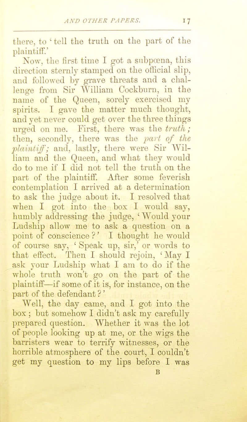 there, to ' tell the truth on the part of the plaintiff.' No\y, the first time I got a subpoena, this direction sternly stamped on the official slip, and followed by grave threats and a chal- lenge from Sir William Cockburn, in the name of the Queen, sorely exercised my spirits. I gave the matter much thought, and yet never could get over the three things urged on me. First, there was the truth; then, secondly, there was the j^ar;! of the jjlainiiff; and, lastly, there were Sir Wil- liam and the Queen, and what they would do to me if I did not tell the truth on the part of the plaintiff. After some feverish contemplation I arrived at a determination to ask the judge about it. I resolved that when I got into the box I would say, humbly addressing the judge, 'Would your Ludship allow me to ask a question on a point of conscience ?' I thought he would of course say, ' Speak up, sir,' or words to that effect. Then I should rejoin, ' May I ask your Ludship what I am to do if the whole truth won't go on the part of the plaintiff—if some of it is, for instance, on the pai't of the defendant ?' Well, the day came, and I got into the box ; but somehow I didn't ask my carefully prepared question. Whether it was the lot of people looking up at me, or the wigs the barristers wear to terrify witnesses, or the horrible atmosphere of the court, I couldn't get my question to my lips before I was B