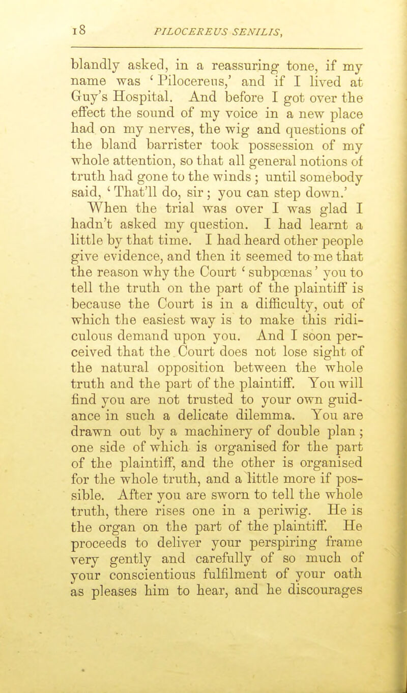 blandly asked, in a reassuring tone, if my name was ' Pilocerens,' and if I lived at Guy's Hospital. And before I got over tlie effect the sound of my voice in a new place had on my nerves, the wig and questions of the bland barrister took possession of my whole attention, so that all general notions of truth had gone to the winds ; until somebody said, ' That'll do, sir; you can step down.' When the trial was over I was glad I hadn't asked my question. I had learnt a little by that time. I had heard other people give evidence, and then it seemed to me that the reason why the Court ' subpoenas' you to tell the truth on the part of the plaintiff is because the Court is in a difficulty, out of which the easiest way is to make this ridi- culous demand upon you. And I soon per- ceived that the Court does not lose sight of the natural opposition between the whole truth and the part of the plaintiff. You will find you are not trusted to your own guid- ance in such a delicate dilemma. You are drawn out by a machinery of double plan; one side of which is organised for the part of the plaintiff, and the other is organised for the whole truth, and a little more if pos- sible. After you are sworn to tell the whole truth, there rises one in a periwig. He is the organ on the part of the plaintiff. He proceeds to deliver your perspiring frame very gently and carefully of so much of your conscientious fulfilment of your oath as pleases him to hear, and he discourages