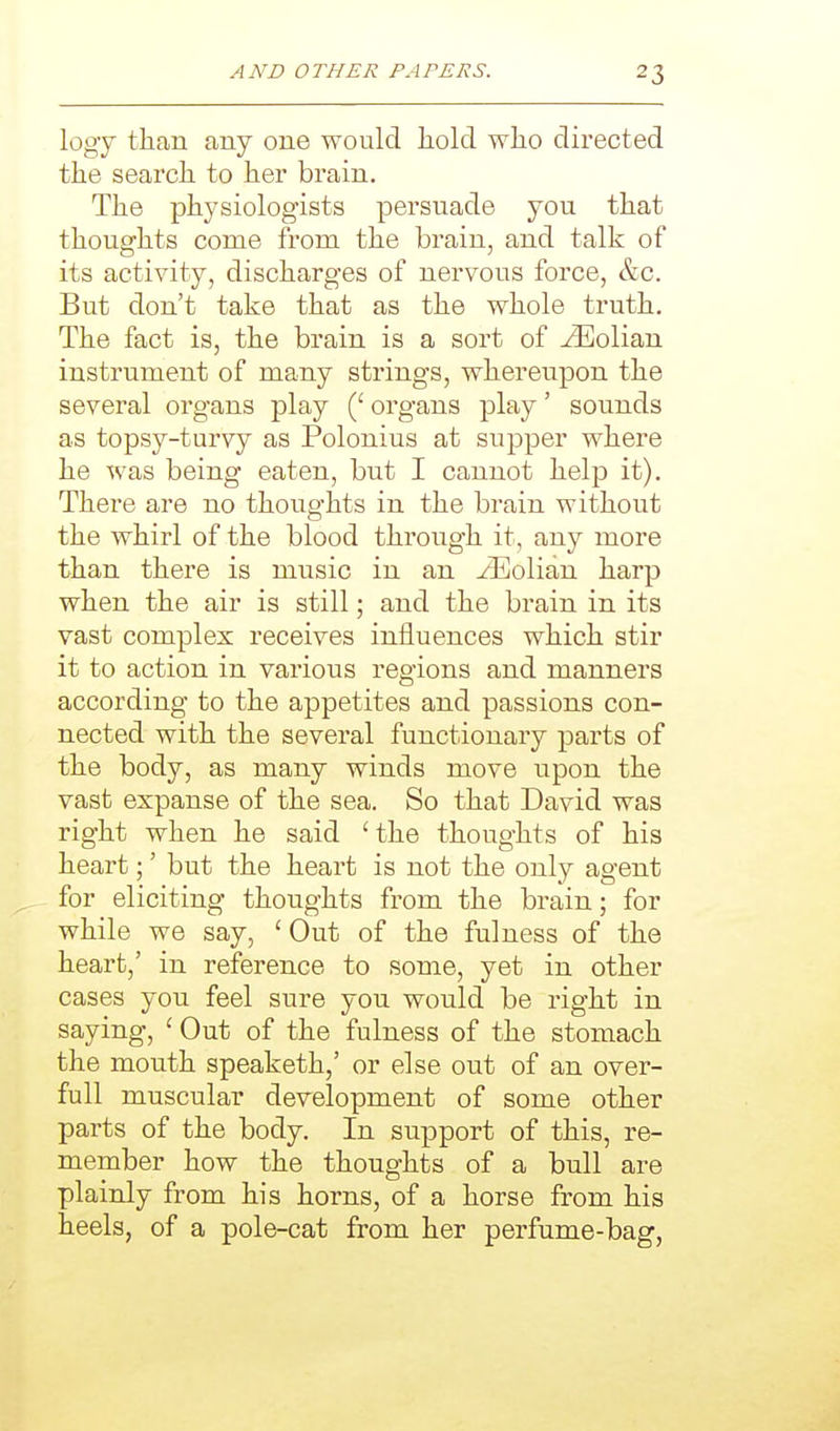 logy than any one would liold wlio directed the search to her brain. The physiologists persuade you that thoughts come from the brain, and talk of its activity, discharges of nervous force, &c. But don't take that as the whole truth. The fact is, the brain is a sort of iEolian instrument of many strings, whereupon the several organs play organs play' sounds as topsy-turvy as Polonius at supper where he was being eaten, but I cannot help it). There are no thoughts in the brain without the whirl of the blood through it, any more than there is music in an zEolian harp when the air is still; and the brain in its vast complex receives influences which stir it to action in various regions and manners according to the appetites and passions con- nected with the several functionary parts of the body, as many winds move upon the vast expanse of the sea. So that David was right when he said 'the thoughts of his heart;' but the heart is not the only agent for eliciting thoughts from the brain; for while we say, ' Out of the fulness of the heart,' in reference to some, yet in other cases you feel sure you would be right in saying, 'Out of the fulness of the stomach the mouth speaketh,' or else out of an over- full muscular development of some other parts of the body. In support of this, re- member how the thoughts of a bull are plainly from his horns, of a horse from his heels, of a pole-cat from her perfume-bag,