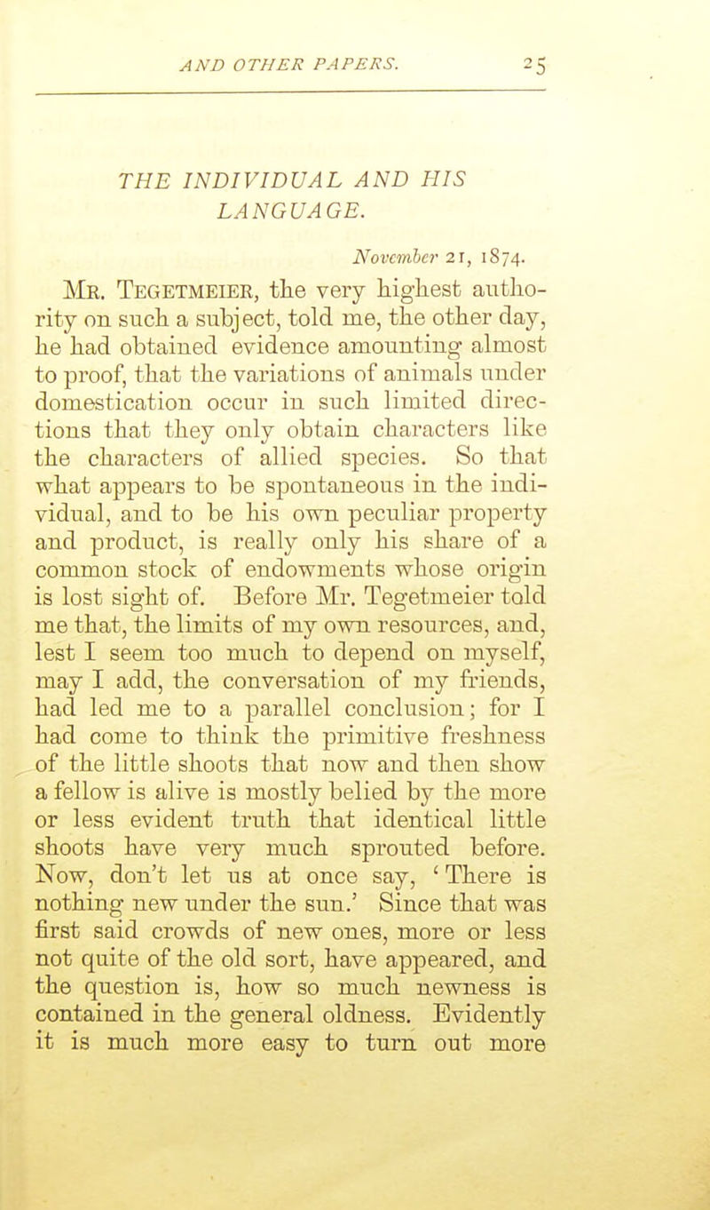 THE INDIVIDUAL AND HIS LANGUAGE. November 21, 1S74. Mr. Tegetmeier, the very highest autho- rity on such a subject, told me, the other day, he had obtained evidence amounting almost to proof, that the variations of animals under domestication occur in such limited direc- tions that they only obtain characters like the characters of allied species. So that what appears to be spontaneous in the indi- vidual, and to be his own peculiar property and product, is really only his share of a common stock of endowments whose origin is lost sight of. Before Mr. Tegetmeier told me that, the limits of my own resources, and, lest I seem too much to depend on myself, may I add, the conversation of my friends, had led me to a parallel conclusion; for I had come to think the primitive freshness of the little shoots that now and then show a fellow is alive is mostly belied by the more or less evident truth that identical little shoots have veiy much sprouted before. Now, don't let us at once say, ' There is nothing new under the sun.' Since that was first said crowds of new ones, more or less not quite of the old sort, have appeared, and the question is, how so much newness is contained in the general oldness. Evidently it is much more easy to turn out more