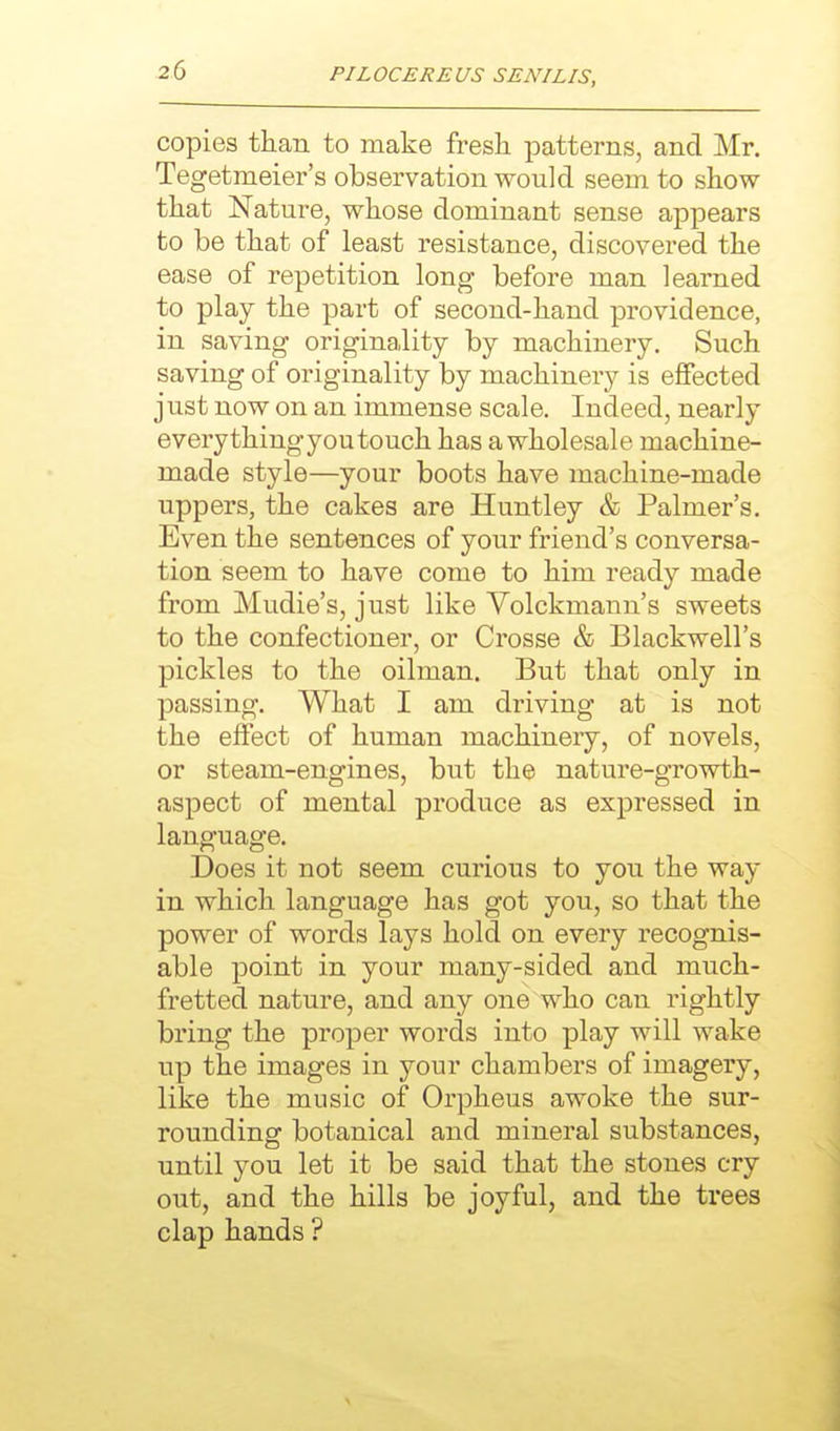 copies than to make fresh patterns, and Mr. Tegetmeier's observation would seem to show that Nature, whose dominant sense appears to be that of least resistance, discovered the ease of repetition long before man learned to play the part of second-hand providence, in saving originality by machinery. Such saving of originality by machinery is effected just now on an immense scale. Indeed, nearly everythingyoutouch has a wholesale machine- made style—your boots have machine-made uppers, the cakes are Huntley & Palmer's. Even the sentences of your friend's conversa- tion seem to have come to him ready made from Mudie's, just like Volckmann's sweets to the confectioner, or Crosse & Blackwell's pickles to the oilman. But that only in passing. What I am driving at is not the effect of human machinery, of novels, or steam-engines, but the nature-growth- aspect of mental produce as expressed in language. Does it not seem curious to you the way in which language has got you, so that the power of words lays hold on every recognis- able point in your many-sided and much- fretted nature, and any one who can rightly bring the proper words into play will wake up the images in your chambers of imagery, like the music of Orpheus awoke the sur- rounding botanical and mineral substances, until you let it be said that the stones cry out, and the hills be joyful, and the trees clap hands ?