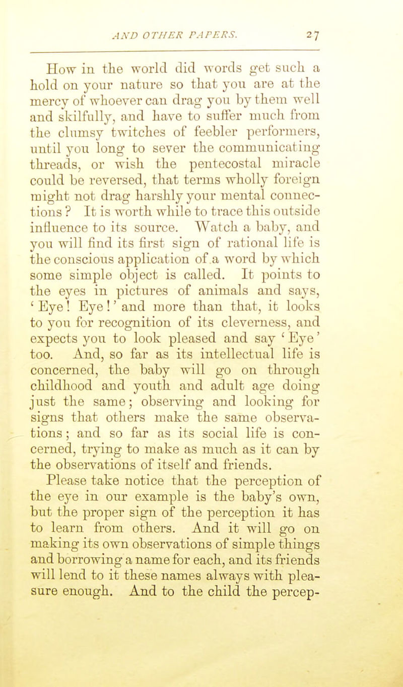 How in the world did words get such a hold on your nature so that you are at the mercy of whoever can drag you by them well and skilfully, and have to suffer much from the clumsy twitches of feebler performers, until you long to sever the communicating threads, or wish the pentecostal miracle could be reversed, that terms wholly foreign might not drag harshly your mental connec- tions ? It is worth while to trace this outside influence to its source. Watch a baby, and you will find its first sign of rational life is the conscious application of a word by which some simple object is called. It points to the eyes in pictures of animals and says, ' Eye! Eye!' and more than that, it looks to you for recognition of its cleverness, and expects you to look pleased and say ' Eye' too. And, so far as its intellectual life is concerned, the baby will go on through childhood and youth and adult age doing just the same; observing and looking for signs that others make the same observa- tions ; and so far as its social life is con- cerned, trying to make as much as it can by the observations of itself and friends. Please take notice that the perception of the eye in our example is the baby's own, but the proper sign of the perception it has to learn from others. And it will go on making its own observations of simple things and borrowing a name for each, and its friends will lend to it these names always with plea- sure enough. And to the child the percep-
