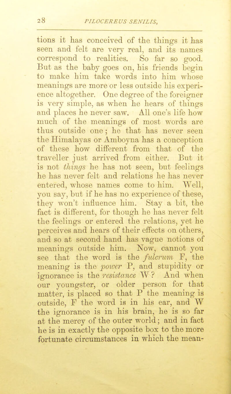 tions it lias conceived of the things it has seen and felt are very real, and its names correspond to realities. So far so good. But as the baby goes on, his friends begin to make him take words into him whose meanings are more or less outside his experi- ence altogether. One degree of the foreigner is very simple, as when he hears of things and places he never saw. All one's life how much of the meanings of most words are thus outside one ; he that has never seen the Himalayas or Amboyna has a conception of these how different from that of the traveller just arrived from either. But it is not things he has not seen, but feelings he has never felt and relations he has never entered, whose names come to him. Well, you say, but if he has no experience of these, they won't influence him. Stay a bit, the fact is different, for though he has never felt the feelings or entered the relations, yet he perceives and hears of their effects on others, and so at second hand has vague notions of meanings outside him. Now, cannot you see that the word is the fulcmm F, the meaning is the power P, and stupidity or ignorance is the resistance W ? And when our youngster, or older person for that matter, is placed so that P the meaning is outside, F the word is in his ear, and W the ignorance is in his brain, he is so far at the mercy of the outer world; and in fact he is in exactly the opposite box to the more fortunate circumstances in which the mean-