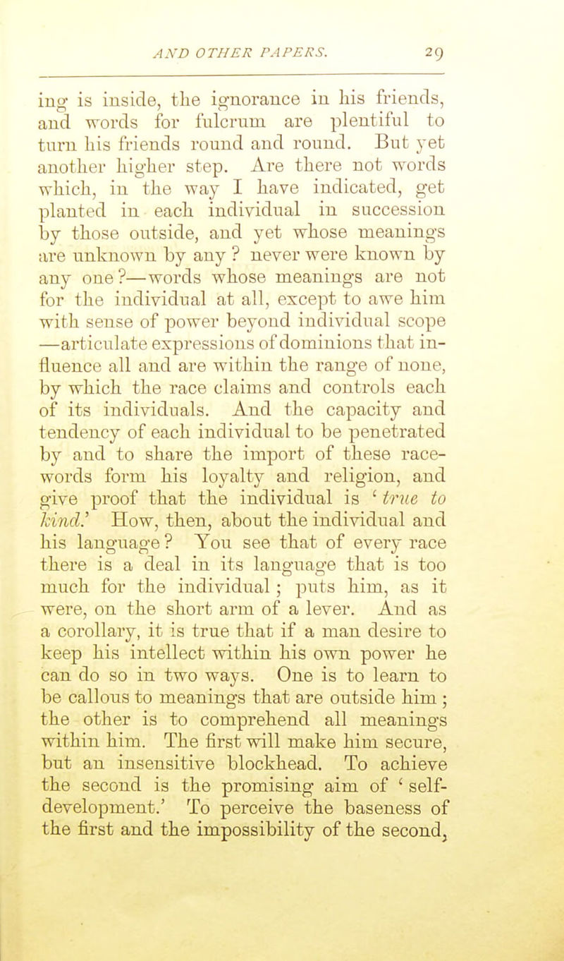 ing is inside, the ignorance in his friends, and words for fulcrum are plentiful to turn his friends round and round. But yet another higher step. Are there not words which, in the way I have indicated, get planted in each individual in succession \>Y those outside, and yet whose meanings are unknown by any ? never were known by any one?—words whose meanings are not for the individual at all, except to awe him with sense of power beyond individual scope —articulate expressions of dominions that in- fluence all and are within the range of none, by which the race claims and controls each of its individuals. And the capacity and tendency of each individual to be penetrated by and to share the import of these race- words form his loyalty and religion, and give proof that the individual is ' true to land.' How, then, about the individual and his language ? You see that of every race there is a deal in its language that is too much for the individual; puts him, as it were, on the short arm of a lever. And as a corollary, it is true that if a man desire to keep his intellect within his own power he can do so in two ways. One is to learn to be callous to meanings that are outside him ; the other is to comprehend all meanings within him. The first will make him secure, but an insensitive blockhead. To achieve the second is the promising aim of ' self- development.' To perceive the baseness of the first and the impossibility of the second.