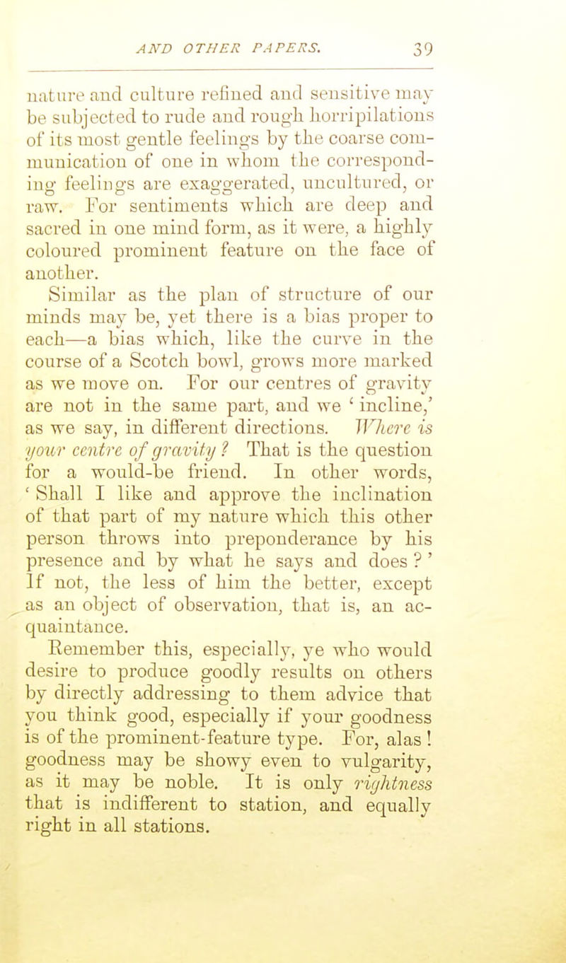 nature find culture refined and sensitive may be subjected to rude and rough liorripilations of its most gentle feelings by the coarse com- munication of one in whom the correspond- ing feelings are exaggerated, uncultured, or raw. For sentiments which are deep and sacred in one mind form, as it were, a highly coloured prominent feature on the face of another. Similar as the plan of structure of our minds may be, yet there is a bias proper to each—a bias which, like the curve in the course of a Scotch bowl, grows more marked as we move on. For our centres of gravitv are not in the same part, and we ' incline,' as we say, in different directions. Where is your centre of gravity ? That is the question for a would-be friend. In other words, ' Shall I like and approve the inclination of that part of my nature which this other person throws into preponderance by his presence and by what he says and does ? ' if not, the less of him the better, except as an object of observation, that is, an ac- quaintance. Eemember this, esjDecially, ye who would desire to produce goodly results on others by directly addressing to them advice that you think good, especially if your goodness is of the prominent-feature type. For, alas ! goodness may be showy even to vulgarity, as it may be noble. It is only riyhtness that is indifferent to station, and equally right in all stations.
