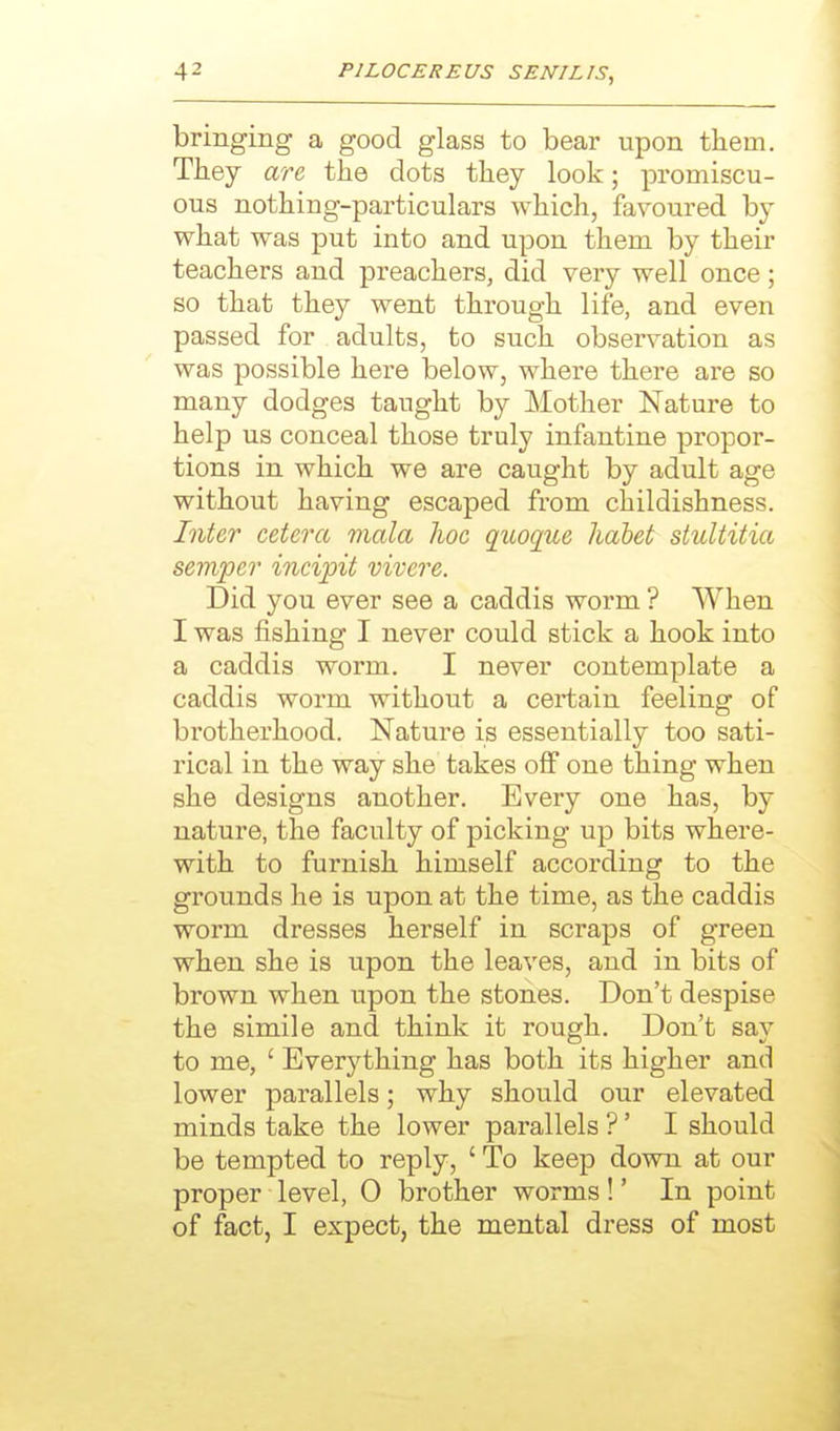 bringing a good glass to bear upon them. They are the dots they look; promiscu- ous nothing-particulars which, favoured by what was put into and upon them by their teachers and preachers, did very well once; so that they went through life, and even passed for adults, to such observation as was possible here below, where there are so many dodges taught by Mother Nature to help us conceal those truly infantine propor- tions in which we are caught by adult age without having escaped from childishness. Inter cetera mala lioe qiioque hahet stultitia semper incipit vivere. Did you ever see a caddis worm ? When I was fishing I never could stick a hook into a caddis worm. I never contemplate a caddis worm without a certain feeling of brotherhood. Nature is essentially too sati- rical in the way she takes off one thing when she designs another. Every one has, by nature, the faculty of picking up bits where- with to furnish himself according to the grounds he is upon at the time, as the caddis worm dresses herself in scraps of green when she is upon the leaves, and in bits of brown when upon the stones. Don't despise the simile and think it rough. Don't say to me, ' Everything has both its higher and lower parallels; why should our elevated minds take the lower parallels ?' I should be tempted to reply, ' To keep down at our proper level, 0 brother worms!' In point of fact, I expect, the mental dress of most